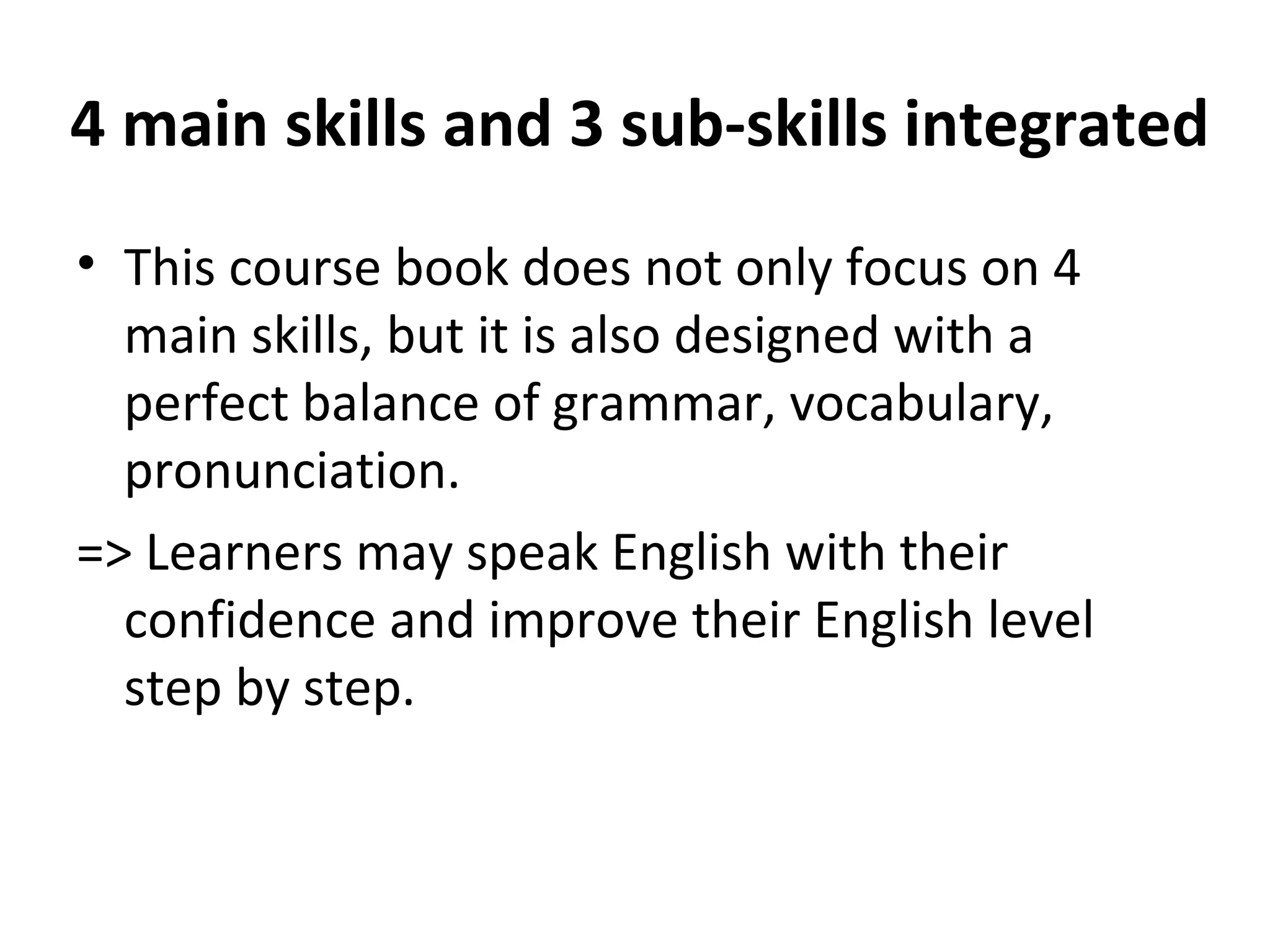 4 main skills and 3 sub-skills integrated
• This course book does not only focus on 4
main skills, but it is also designed with a
perfect balance of grammar, vocabulary,
pronunciation.
=> Learners may speak English with their
confidence and improve their English level
step by step.
 