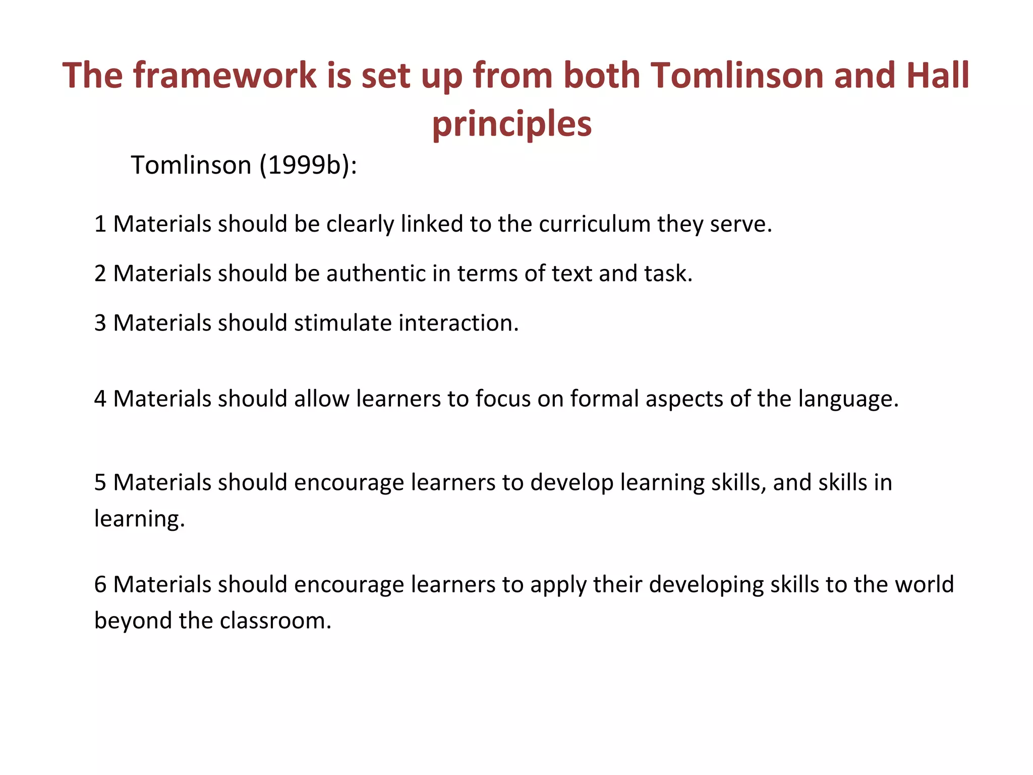 The framework is set up from both Tomlinson and Hall
principles
1 Materials should be clearly linked to the curriculum they serve.
2 Materials should be authentic in terms of text and task.
3 Materials should stimulate interaction.
4 Materials should allow learners to focus on formal aspects of the language.
5 Materials should encourage learners to develop learning skills, and skills in
learning.
6 Materials should encourage learners to apply their developing skills to the world
beyond the classroom.
Tomlinson (1999b):
 