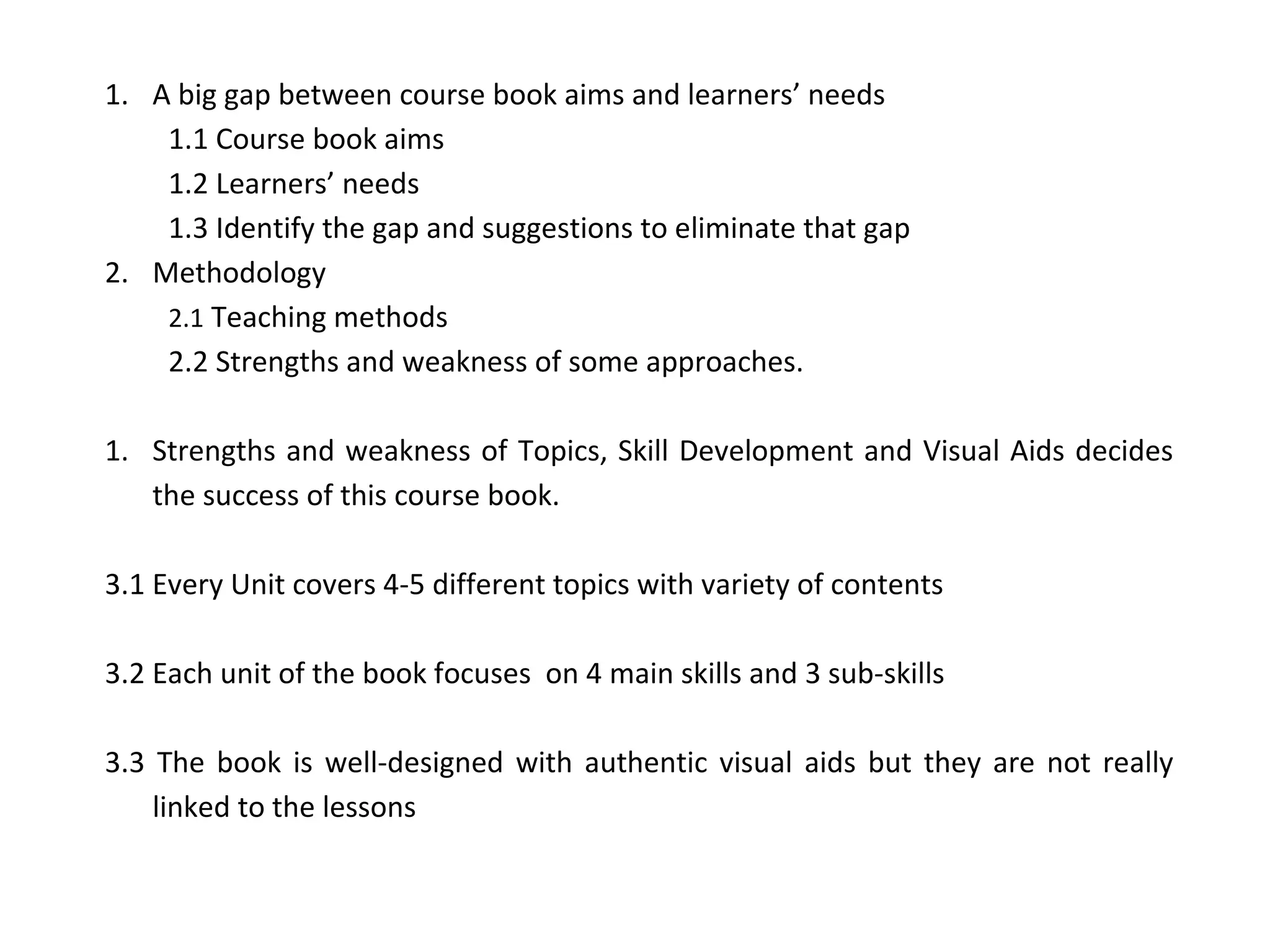 1. A big gap between course book aims and learners’ needs
1.1 Course book aims
1.2 Learners’ needs
1.3 Identify the gap and suggestions to eliminate that gap
2. Methodology
2.1 Teaching methods
2.2 Strengths and weakness of some approaches.
1. Strengths and weakness of Topics, Skill Development and Visual Aids decides
the success of this course book.
3.1 Every Unit covers 4-5 different topics with variety of contents
3.2 Each unit of the book focuses on 4 main skills and 3 sub-skills
3.3 The book is well-designed with authentic visual aids but they are not really
linked to the lessons
 