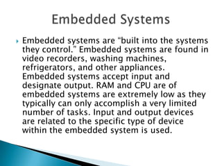  Embedded systems are “built into the systems
they control.” Embedded systems are found in
video recorders, washing machines,
refrigerators, and other appliances.
Embedded systems accept input and
designate output. RAM and CPU are of
embedded systems are extremely low as they
typically can only accomplish a very limited
number of tasks. Input and output devices
are related to the specific type of device
within the embedded system is used.
 