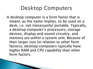 A desktop computer is a form factor that is
meant, as the name implies, to be used on a
desk, i.e. not (necessarily) portable. Typically,
a desktop computer’s processors, storage
devices, display and sound circuitry, and
memory are within a system unit. Because of
their larger size (in relation to other form
factors), desktop computers typically have
higher RAM and CPU capability than other
form factors.
 