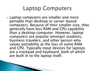  Laptop computers are smaller and more
portable than desktop or server-based
computers. Because of their smaller size, they
generally have less RAM and CPU capability
than a desktop computer. However, laptop
computers are popular amongst students,
business travelers, and other person who
values portability at the loss of some RAM
and CPU. Typically input devices for laptops
are a trackpad and keyboard, both of which
are built in to the laptop itself.
 