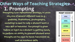 1. Prompting
Prompting is an instructional strategy in which
any one of several different cues (e.g.,
gestures, illustrations, photographs,
modeling) is used to help a student learn a
new skill or behavior. The prompt is given
before or right as a student is getting ready
to perform an ability to prevent student error.
Prompts can be used to teach behavioral as
well as academic skills.
Other Ways of Teaching Strategies
 