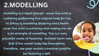 Modelling is a visual prompt. When the child is
watching performing the desired task for him
to follow is modelling.Brushing one's teeth
when the child is watching and making him do
is an example of modelling. This is a very
powerful mode of teaching. Children learn very
fast if the model looks like themselves.
Therefore, use peer models wherever possible
for teaching a skill.
2.MODELLING
 