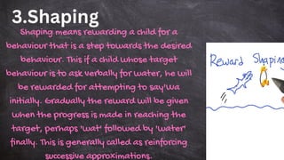 3.Shaping
Shaping means rewarding a child for a
behaviour that is a step towards the desired
behaviour. This if a child whose target
behaviour is to ask verbally for water, he will
be rewarded for attempting to say'Wa
initially. Gradually the reward will be given
when the progress is made in reaching the
target, perhaps 'wat' followed by 'water'
finally. This is generally called as reinforcing
successive approximations.
 