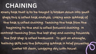 CHAINING
Every task that is to be taught is broken down into small
steps this is called task analysis. Linking each subtask of
the task is called chaining. Teaching the task from the
beginning to the end is called forward chaining. In
contrast teaching from the last step and moving towards
the first step is called backward . To got an example,
bathing skills has the following subtask in brief powering
water till clean, whipping dry with towel.
 