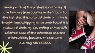 Linking each of these steps is changing. If
one teaches from pouring water down to
the last step it is forward chaining. If he is
taught from whipping drive with towel it is
backward chaining.depending on the skills
selected each of the substance and the
child's ability forward or backward
chaining can be used
 