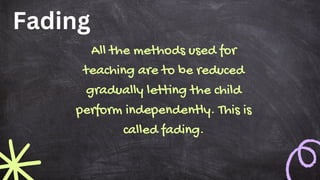 Fading
All the methods used for
teaching are to be reduced
gradually letting the child
perform independently. This is
called fading.
 
