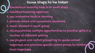 Some Steps to be taken
Breakdown learning task in to small steps
1.
modified teaching approach
2.
use innovative tools in learning
3.
provide direct and immediate feedback
4.
teach student in small group
5.
always provide multiple opportunities to practice skills in a
number of different setting
6.
use physical and verbal prompting to guide correct
responses and provides specific verbal praise to reinforce
their responses
7.
 