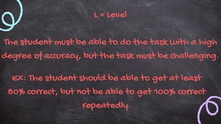 L = Level
The student must be able to do the task with a high
degree of accuracy, but the task must be challenging.
Ex: The student should be able to get at least
80% correct, but not be able to get 100% correct
repeatedly.
 
