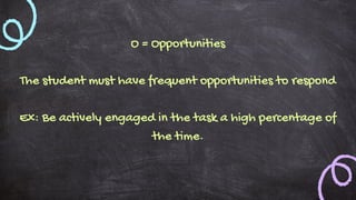 O = Opportunities
The student must have frequent opportunities to respond
Ex: Be actively engaged in the task a high percentage of
the time.
 