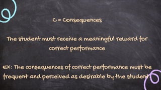 C = Consequences
The student must receive a meaningful reward for
correct performance
Ex: The consequences of correct performance must be
frequent and perceived as desirable by the student.
 