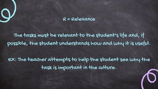 R = Relevance
The tasks must be relevant to the student's life and, if
possible, the student understands how and why it is useful.
Ex: The teacher attempts to help the student see why the
task is important in the culture.
 
