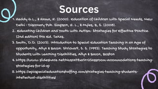 Sources
Reddy G.L., & Rama, R. (2000). Education of Children with Special Needs, New
Delhi - Discovery Pub. Simpson, R. L., & Myles, B, S. (2008).
1.
Educating Children and Youth with Autism: Strategies for Effective Practice.
(2nd edition) Pro Ed. Texas.
2.
Smith, D.D. (2003). Introduction to Special Education Teaching in an Age of
opportunity, Allyn & Bacon. Strichart, S. S. (1993). Teaching Study Strategies to
Students with Learning Disabilities, Allyn & Bacon, Boston
3.
https://www.slideshare.net/NusratZerin1/classroom-accommodations-teaching-
strategies-for-id-cp
4.
https://epicspecialeducationstaffing.com/strategies-teaching-students-
intellectual-disabilities/
5.
 