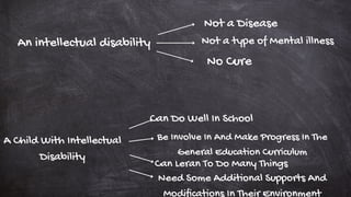 An intellectual disability
Not a Disease
Not a type of Mental illness
No Cure
A Child With Intellectual
Disability
Can Leran To Do Many Things
Can Do Well In School
Be Involve In And Make Progress In The
General Education Curriculum
Need Some Additional Supports And
Modifications In Their Environment
 