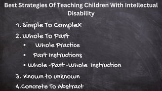 Best Strategies Of Teaching Children With Intellectual
Disability
Simple To Complex
1.
Whole To Part
2.
Whole Practice
Part Instructions
Whole -Part -Whole Instruction
3. Known to unknown
4.Concrete To Abstract
 