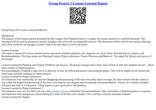 Group Project 3 Lessons Learned Report
Group Project III Lessons Learned Reflection
Introduction
The purpose of the lessons learned document for the Campus Tree Planting Project is to gather the lessons learned in a certified document. This
document will be used by prospective project managers who will work on comparable projects. This document will be used for new project planning
and will be useful for all managers to know what to do and what to avoid in the future.
Lessons Learned
This report is based off a lessons learned sources document attached separately, the categories are: Issue Name, Problem/Success, Impact, and
Recommendations. The Issue names are Planning/Content, Project milestones, Project Processes and Behavior. This report list failures and success of
this project.
Lessons Learned for Planning and Content: Problems and Success: The project manager had a clear vision of how to start and complete the tree ... Show
more content on Helpwriting.net ...
Recommendations: Establish a share drive or drop box to store all official documents concerning the project. This will be helpful for all current and
future team members working on similar projects.
Lessons Learned for Project milestones:
All milestones were realistically set and met! Budgeting and purchasing of the trees was pretty much on target, the team worked with the vendor to
stay within the budget and purchasing of the trees, surveying the area digging and tree planting. Recommendations: Always set a realistic schedule
and goals and stick to it if possible. Utilize experts to give good advice and guidance.
Lessons Learned for Project milestones 2:
All milestones were met; but there was not a risk management plan established. Recommendations: Plan a procedure of determining how to organize
and implement risk management actions during the course of the life cycle a project. This will help avoid any enormous setbacks.
Lessons Learned for Project
 