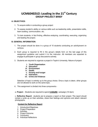 UCM60402U2: Leading in the 21st
Century
GROUP PROJECT BRIEF
A. OBJECTIVES:
1. To acquire skills in conducting a group project
2. To assess student’s ability on various skills such as leadership skills, presentation skills,
team building, communication, etc.
3. To train students, in fact finding, effective analyzing, coordinating, executing, organizing
and leading the project.
B. GENERAL INFORMATION:
1. The project should be done in a group of 10 students conducting an activity/event on
campus.
2. Each group is required to fill in the group’s details form on the last page of this
assignment guideline and submit it to the instructor. All members are expected to
engage & participate in group discussions actively.
3. Students are required to organize a project in Taylor’s University. Nature of project:
i. Youth Organisation
ii. Education
iii. Environment
iv. Health
v. Poverty and hunger
vi. Patriotism
vii. Crime and Violence
Selection of topic is entirely up to the group choice. Once a topic is taken, other groups
are not allowed to work on the same topic.
4. This assignment is divided into three components:-
a. Project : Students are required to spend 5 HOURS campaign (10-3pm)
c. Reflective Report: students are to prepare a report on their project. The report should
contain a write up on their activities, share their feelings and opinions and attach relevant
photographs.
Content for Reflective Report
1. Introduction/Objectives
2. Project Preparation
3. Activities
4. Project Outcome
5. Conclusion
6. Individual Reflections
 