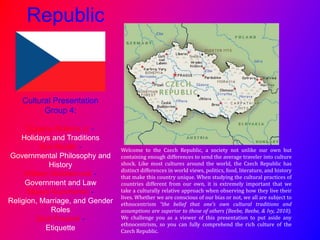 Republic
Cultural Presentation
Group 4:
Eugene Mullens Jr -
Holidays and Traditions
Sue Medlin -
Governmental Philosophy and
History
William Middlebrook -
Government and Law
Mayya Kupchenko -
Religion, Marriage, and Gender
Roles
Zack Paukert -
Etiquette
Welcome to the Czech Republic, a society not unlike our own but
containing enough differences to send the average traveler into culture
shock. Like most cultures around the world, the Czech Republic has
distinct differences in world views, politics, food, literature, and history
that make this country unique. When studying the cultural practices of
countries different from our own, it is extremely important that we
take a culturally relative approach when observing how they live their
lives. Whether we are conscious of our bias or not, we all are subject to
ethnocentrism “the belief that one’s own cultural traditions and
assumptions are superior to those of others (Beebe, Beebe, & Ivy, 2010).
We challenge you as a viewer of this presentation to put aside any
ethnocentrism, so you can fully comprehend the rich culture of the
Czech Republic.
 