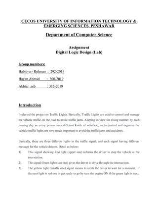CECOS UNIVERSITY OF INFORMATION TECHNOLOGY &
EMERGING SCIENCES, PESHAWAR
Department of Computer Science
Assignment
Digital Logic Design (Lab)
Group members:
Habib-ur- Rehman : 292-2019
Hayan Ahmad : 300-2019
Akhtar zeb : 313-2019
Introduction
I selected the project on Traffic Lights. Basically, Traffic Lights are used to control and manage
the vehicle traffic on the road to avoid traffic jams. Keeping in view the rising number by each
passing day as every person uses different kinds of vehicles , so to control and organize the
vehicle traffic lights are very much important to avoid the traffic jams and accidents.
Basically, there are three different lights in the traffic signal, and each signal having different
message for the vehicle drivers. Detail as below:
1). This signal showing Red light (upper one) informs the driver to stop the vehicle at the
intersection.
2). The signal Green light (last one) gives the driver to drive through the intersection.
3). The yellow light (middle one) signal means to alerts the driver to wait for a moment, if
the next light is red one or get ready to go by turn the engine ON if the green light is next.
 