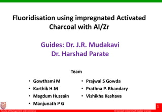 © Ramaiah University of Applied Sciences
1
Faculty of Management and Commerce
Fluoridisation using impregnated Activated
Charcoal with Al/Zr
Guides: Dr. J.R. Mudakavi
Dr. Harshad Parate
• Gowthami M • Prajwal S Gowda
• Karthik H.M • Prathna P. Bhandary
• Magdum Hussain • Vishikha Keshava
• Manjunath P G
Team
 