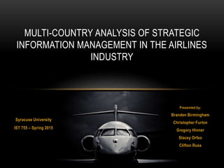 Presented by:
Branden Birmingham
Christopher Furton
Gregory Hinner
Stacey Orfeo
Clifton Russ
MULTI-COUNTRY ANALYSIS OF STRATEGIC
INFORMATION MANAGEMENT IN THE AIRLINES
INDUSTRY
Syracuse University
IST 755 – Spring 2015
 