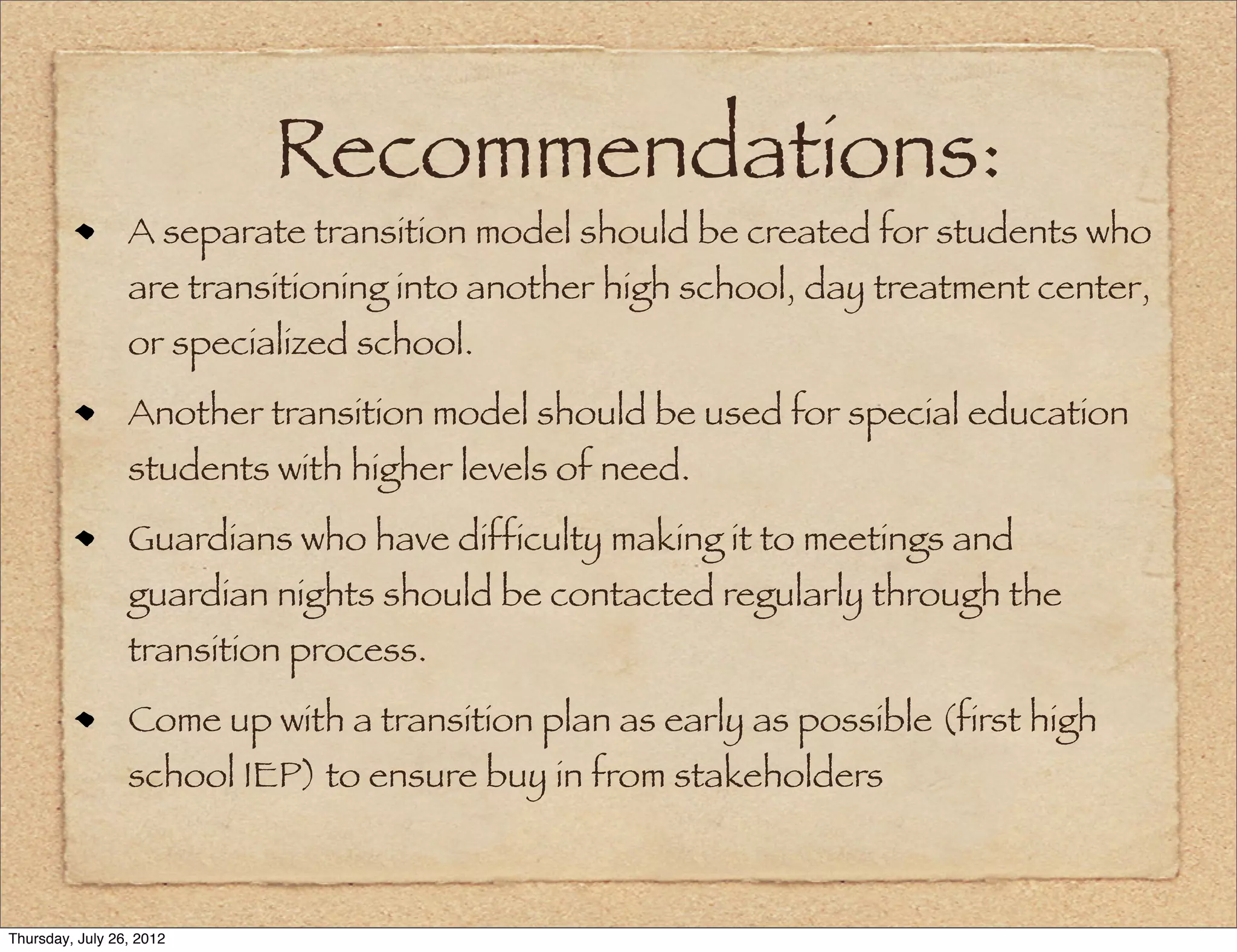 Recommendations:
                 A separate transition model should be created for students who
                 are transitioning into another high school, day treatment center,
                 or specialized school.
                 Another transition model should be used for special education
                 students with higher levels of need.
                 Guardians who have difficulty making it to meetings and
                 guardian nights should be contacted regularly through the
                 transition process.
                 Come up with a transition plan as early as possible (first high
                 school IEP) to ensure buy in from stakeholders



Thursday, July 26, 2012
 