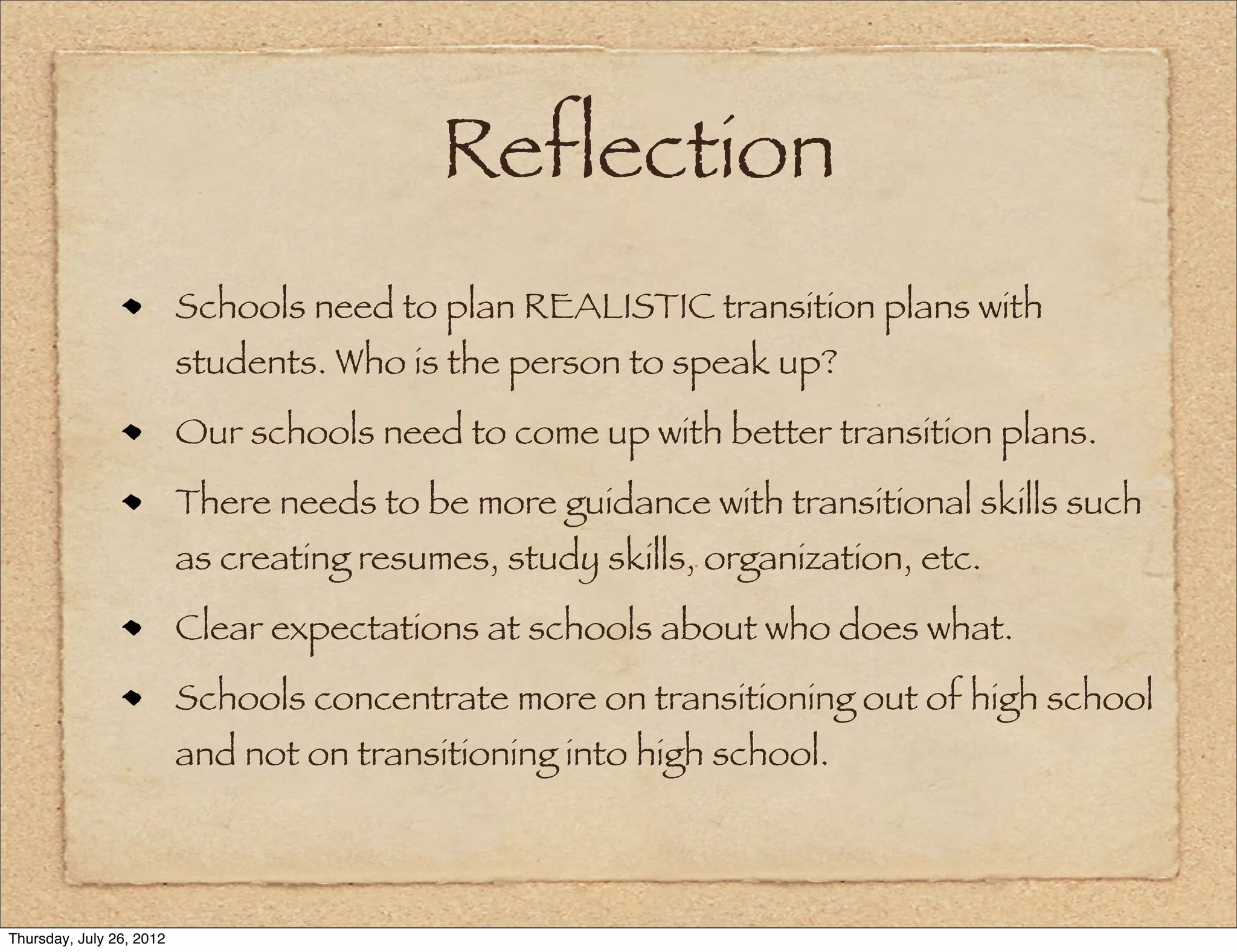Reflection
                          Schools need to plan REALISTIC transition plans with
                          students. Who is the person to speak up?
                          Our schools need to come up with better transition plans.
                          There needs to be more guidance with transitional skills such
                          as creating resumes, study skills, organization, etc.
                          Clear expectations at schools about who does what.
                          Schools concentrate more on transitioning out of high school
                          and not on transitioning into high school.



Thursday, July 26, 2012
 