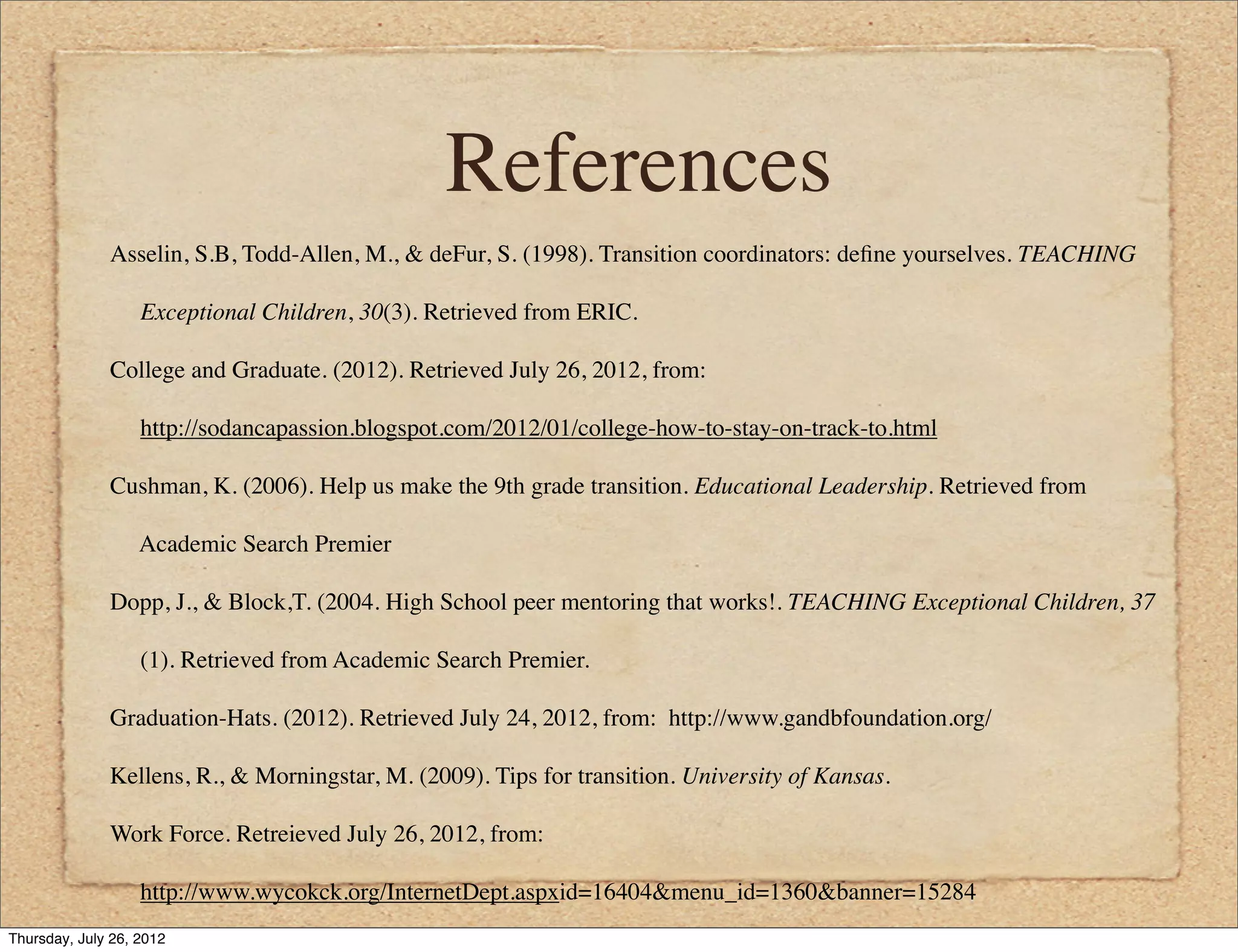 References
              Asselin, S.B, Todd-Allen, M., & deFur, S. (1998). Transition coordinators: deﬁne yourselves. TEACHING

                   Exceptional Children, 30(3). Retrieved from ERIC.

              College and Graduate. (2012). Retrieved July 26, 2012, from:

                   http://sodancapassion.blogspot.com/2012/01/college-how-to-stay-on-track-to.html

              Cushman, K. (2006). Help us make the 9th grade transition. Educational Leadership. Retrieved from

                   Academic Search Premier

              Dopp, J., & Block,T. (2004. High School peer mentoring that works!. TEACHING Exceptional Children, 37

                   (1). Retrieved from Academic Search Premier.

              Graduation-Hats. (2012). Retrieved July 24, 2012, from: http://www.gandbfoundation.org/

              Kellens, R., & Morningstar, M. (2009). Tips for transition. University of Kansas.

              Work Force. Retreieved July 26, 2012, from:

                   http://www.wycokck.org/InternetDept.aspxid=16404&menu_id=1360&banner=15284
Thursday, July 26, 2012
 