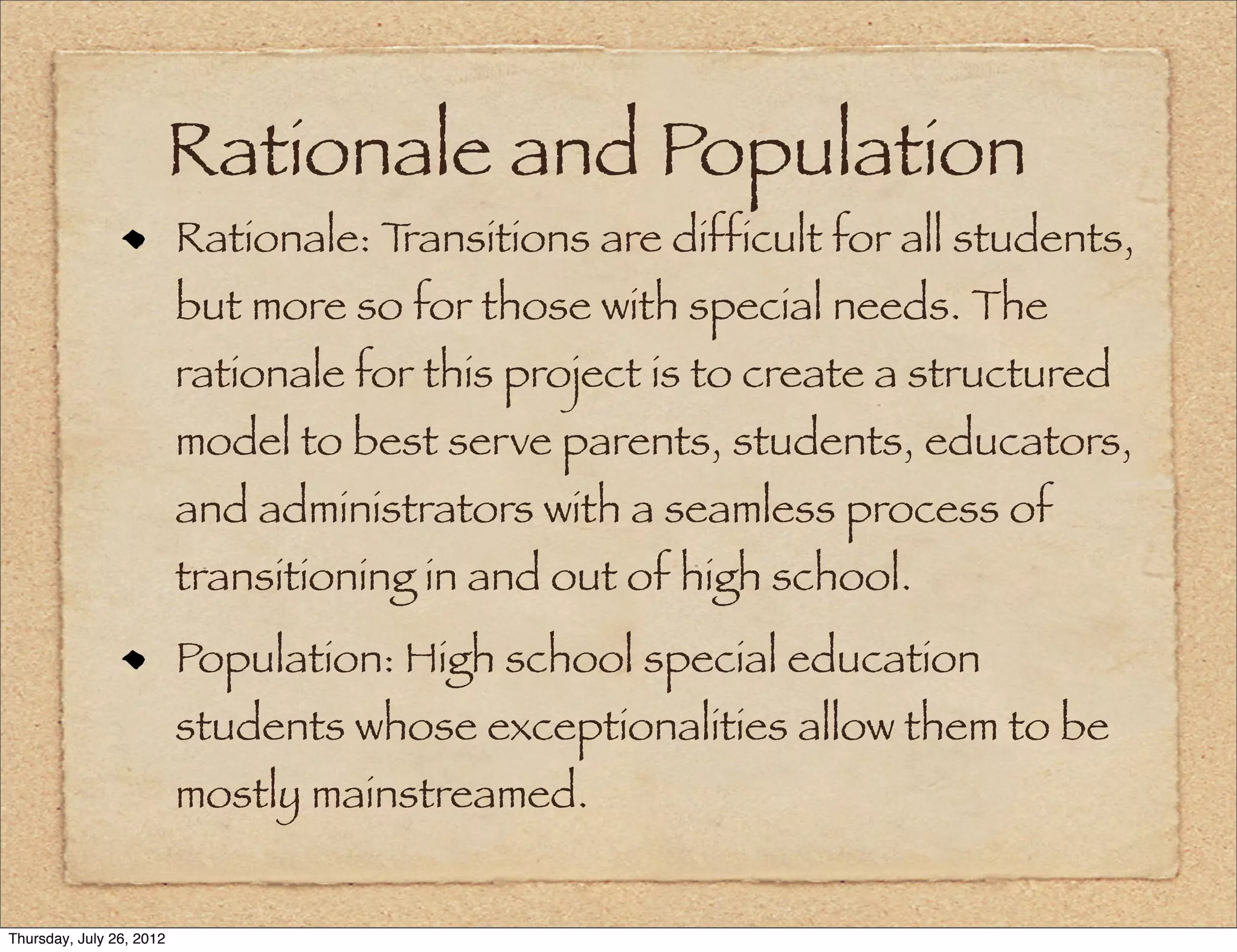 Rationale and Population
                          Rationale: Transitions are difficult for all students,
                          but more so for those with special needs. The
                          rationale for this project is to create a structured
                          model to best serve parents, students, educators,
                          and administrators with a seamless process of
                          transitioning in and out of high school.
                          Population: High school special education
                          students whose exceptionalities allow them to be
                          mostly mainstreamed.


Thursday, July 26, 2012
 