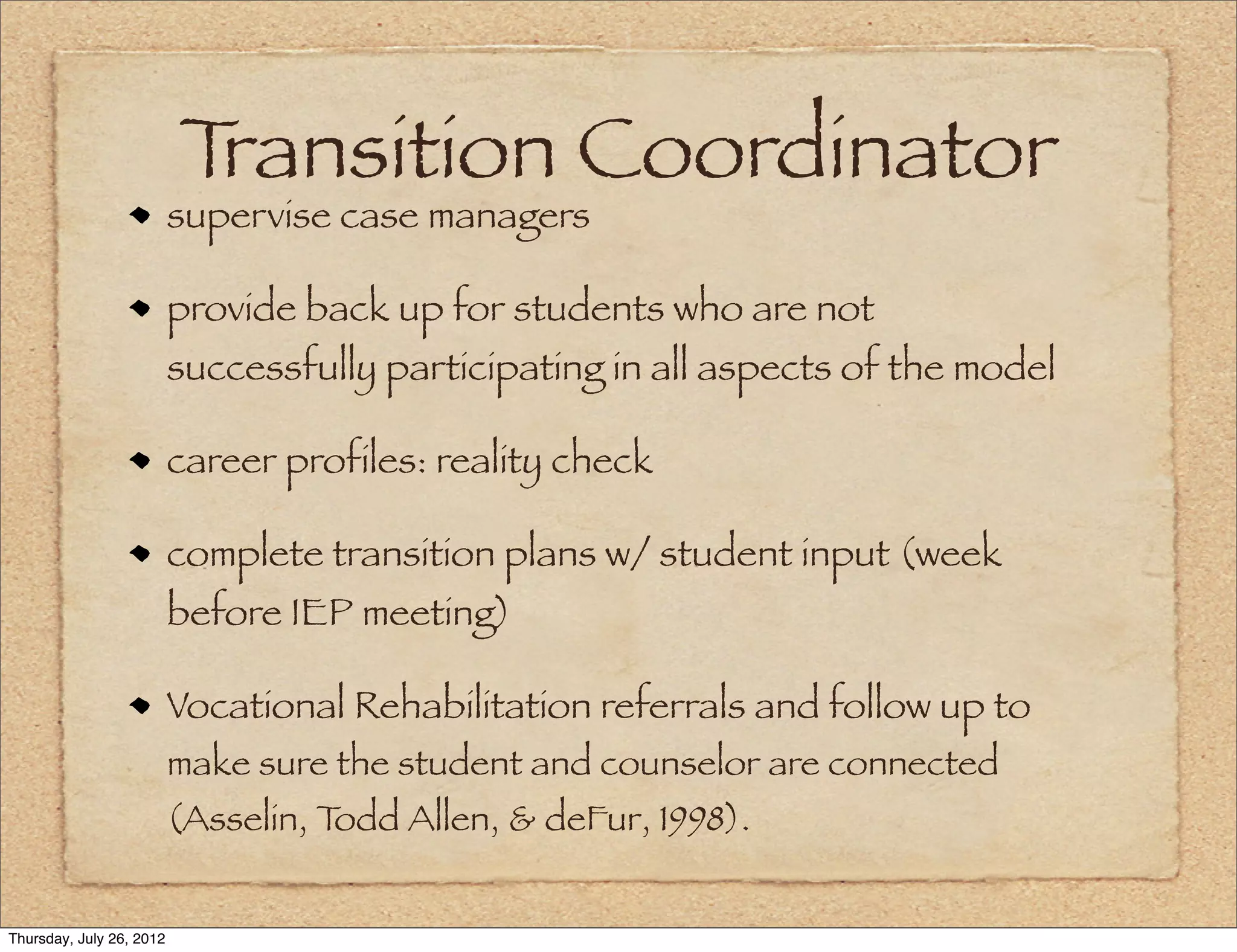 Transition Coordinator
                          supervise case managers

                          provide back up for students who are not
                          successfully participating in all aspects of the model

                          career profiles: reality check

                          complete transition plans w/ student input (week
                          before IEP meeting)

                          Vocational Rehabilitation referrals and follow up to
                          make sure the student and counselor are connected
                          (Asselin, Todd Allen, & deFur, 1998).


Thursday, July 26, 2012
 