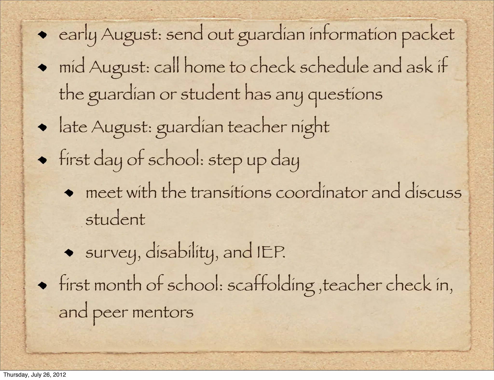 early August: send out guardian information packet
                    mid August: call home to check schedule and ask if
                    the guardian or student has any questions
                    late August: guardian teacher night
                    first day of school: step up day
                          meet with the transitions coordinator and discuss
                          student
                          survey, disability, and IEP.
                    first month of school: scaffolding ,teacher check in,
                    and peer mentors


Thursday, July 26, 2012
 
