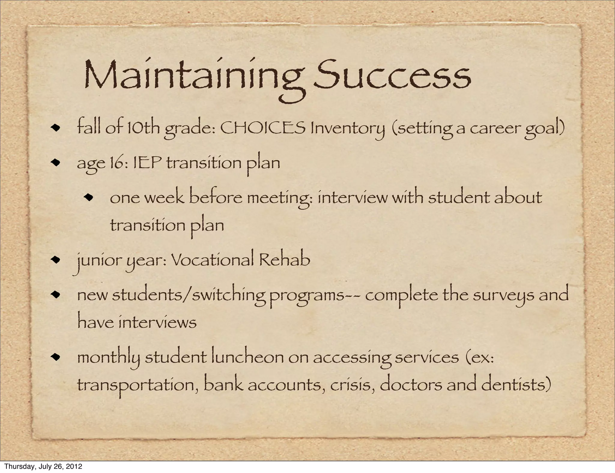Maintaining Success
                     fall of 10th grade: CHOICES Inventory (setting a career goal)
                     age 16: IEP transition plan
                           one week before meeting: interview with student about
                           transition plan
                     junior year: Vocational Rehab
                     new students/switching programs-- complete the surveys and
                     have interviews
                     monthly student luncheon on accessing services (ex:
                     transportation, bank accounts, crisis, doctors and dentists)



Thursday, July 26, 2012
 