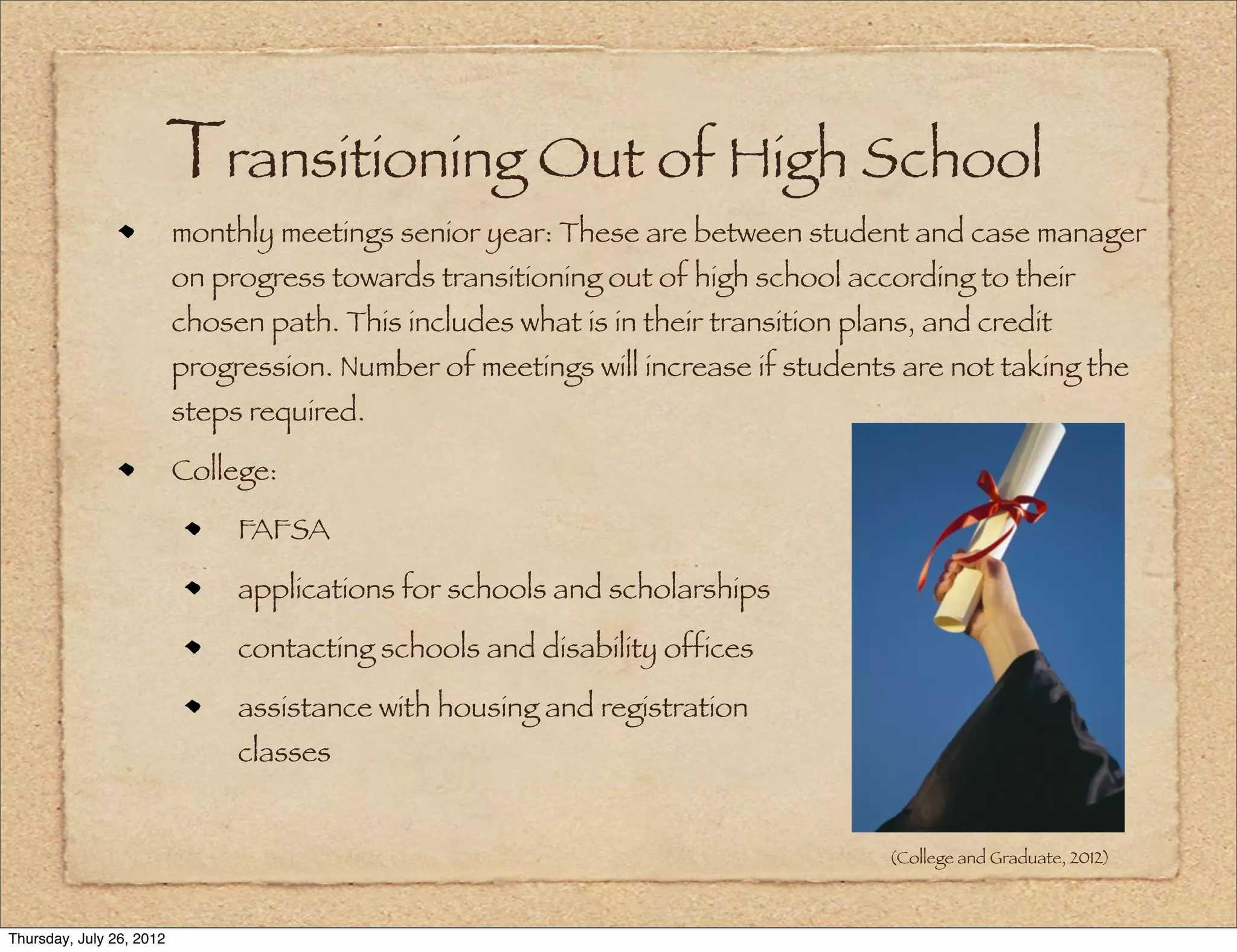 Transitioning Out of High School
                          monthly meetings senior year: These are between student and case manager
                          on progress towards transitioning out of high school according to their
                          chosen path. This includes what is in their transition plans, and credit
                          progression. Number of meetings will increase if students are not taking the
                          steps required.

                          College:

                               FAFSA

                               applications for schools and scholarships

                               contacting schools and disability offices

                               assistance with housing and registration                                for
                               classes


                                                                                    (College and Graduate, 2012)



Thursday, July 26, 2012
 