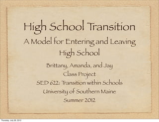 High School Transition
                          A Model for Entering and Leaving
                                     High School
                                Brittany, Amanda, and Jay
                                       Class Project
                             SED 622: Transition within Schools
                               University of Southern Maine
                                       Summer 2012


Thursday, July 26, 2012
 