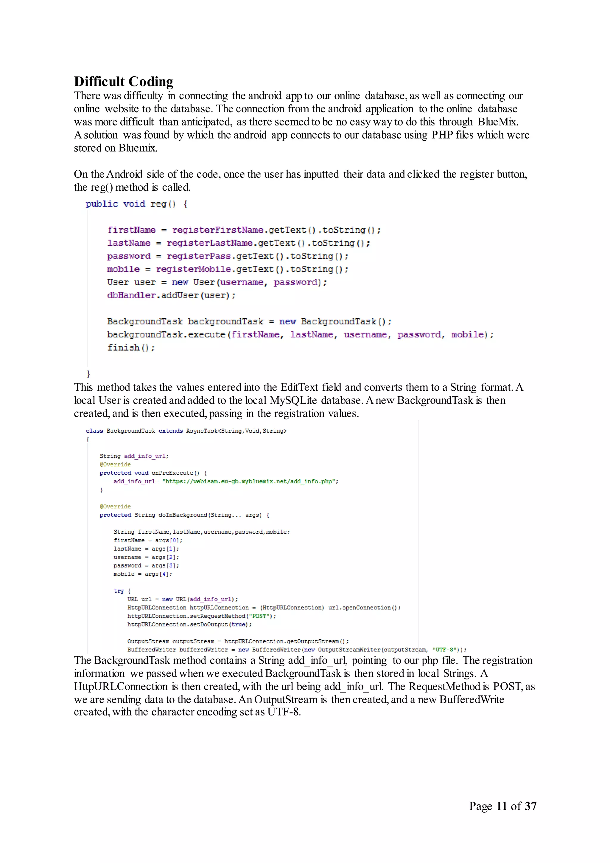 Page 11 of 37
Difficult Coding
There was difficulty in connecting the android app to our online database,as well as connecting our
online website to the database. The connection from the android application to the online database
was more difficult than anticipated, as there seemed to be no easy way to do this through BlueMix.
Asolution was found by which the android app connects to our database using PHP files which were
stored on Bluemix.
On the Android side of the code, once the user has inputted their data and clicked the register button,
the reg() method is called.
This method takes the values entered into the EditText field and converts them to a String format.A
local User is created and added to the local MySQLite database.Anew BackgroundTask is then
created,and is then executed,passing in the registration values.
The BackgroundTask method contains a String add_info_url, pointing to our php file. The registration
information we passed when we executed BackgroundTask is then stored in local Strings. A
HttpURLConnection is then created,with the url being add_info_url. The RequestMethod is POST,as
we are sending data to the database.An OutputStream is then created,and a new BufferedWrite
created,with the character encoding set as UTF-8.
 