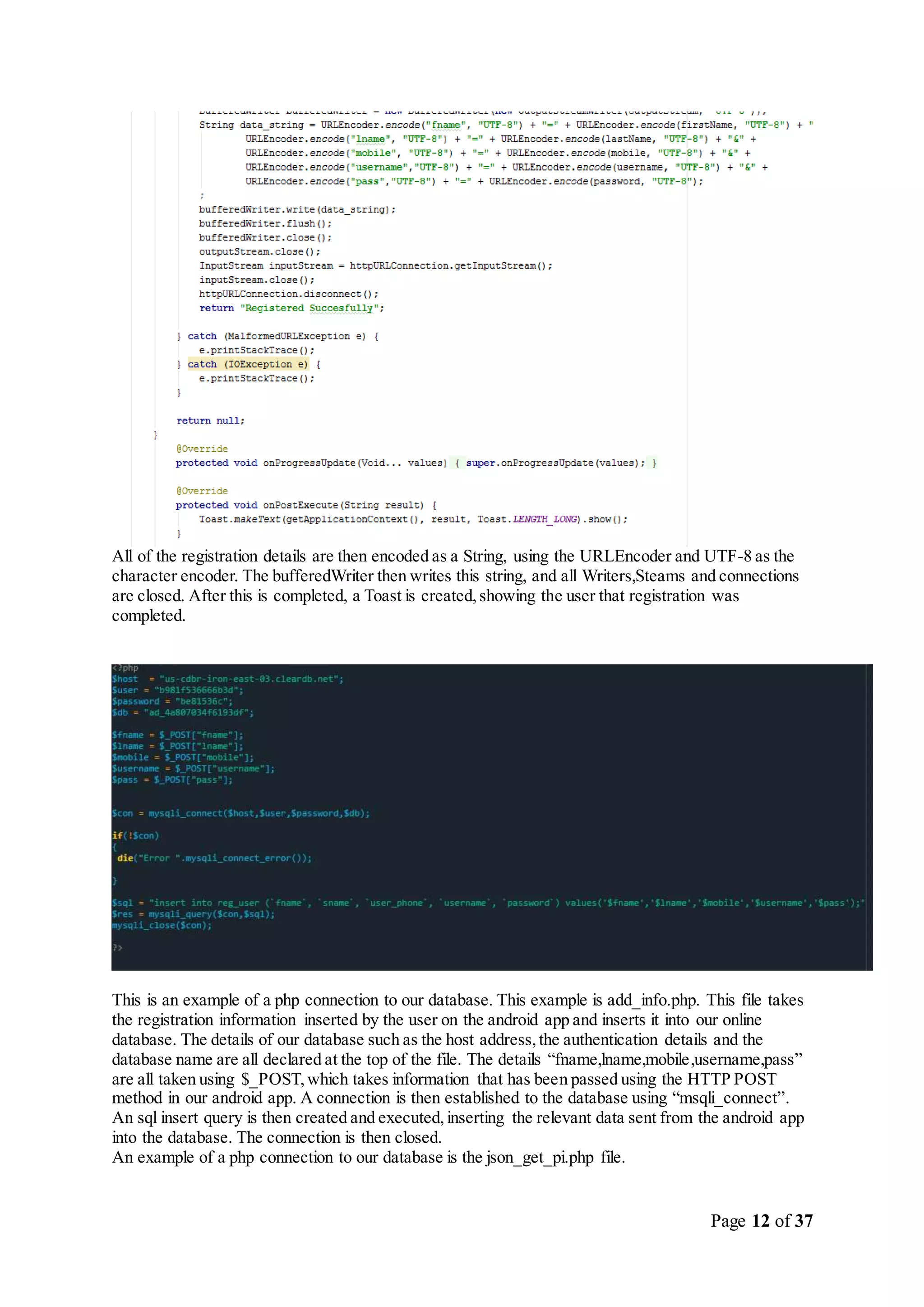 Page 12 of 37
All of the registration details are then encoded as a String, using the URLEncoder and UTF-8 as the
character encoder. The bufferedWriter then writes this string, and all Writers,Steams and connections
are closed. After this is completed, a Toast is created,showing the user that registration was
completed.
This is an example of a php connection to our database. This example is add_info.php. This file takes
the registration information inserted by the user on the android app and inserts it into our online
database. The details of our database such as the host address,the authentication details and the
database name are all declared at the top of the file. The details “fname,lname,mobile,username,pass”
are all taken using $_POST,which takes information that has been passed using the HTTP POST
method in our android app. A connection is then established to the database using “msqli_connect”.
An sql insert query is then created and executed,inserting the relevant data sent from the android app
into the database. The connection is then closed.
An example of a php connection to our database is the json_get_pi.php file.
 