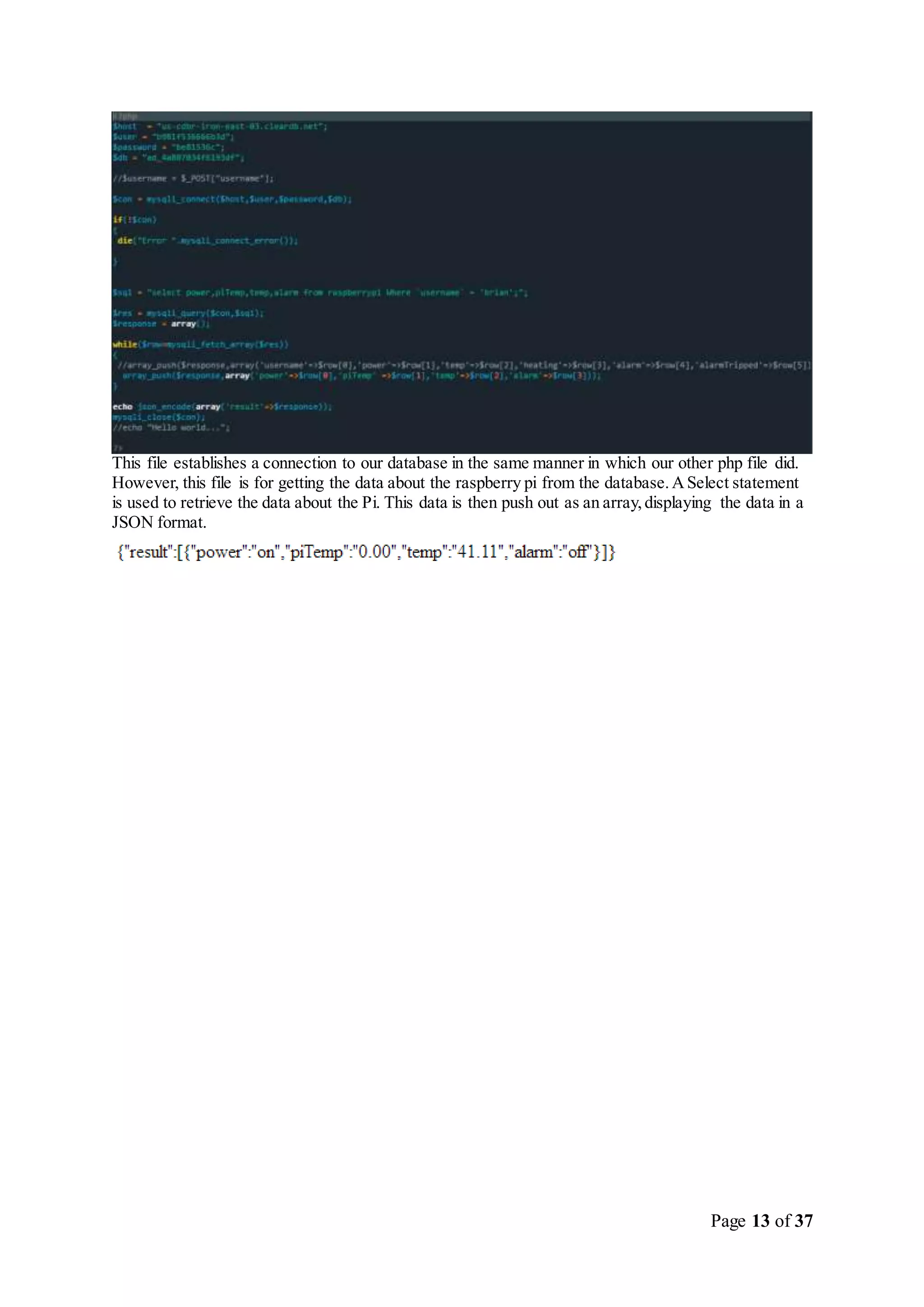 Page 13 of 37
This file establishes a connection to our database in the same manner in which our other php file did.
However, this file is for getting the data about the raspberry pi from the database.ASelect statement
is used to retrieve the data about the Pi. This data is then push out as an array,displaying the data in a
JSON format.
 