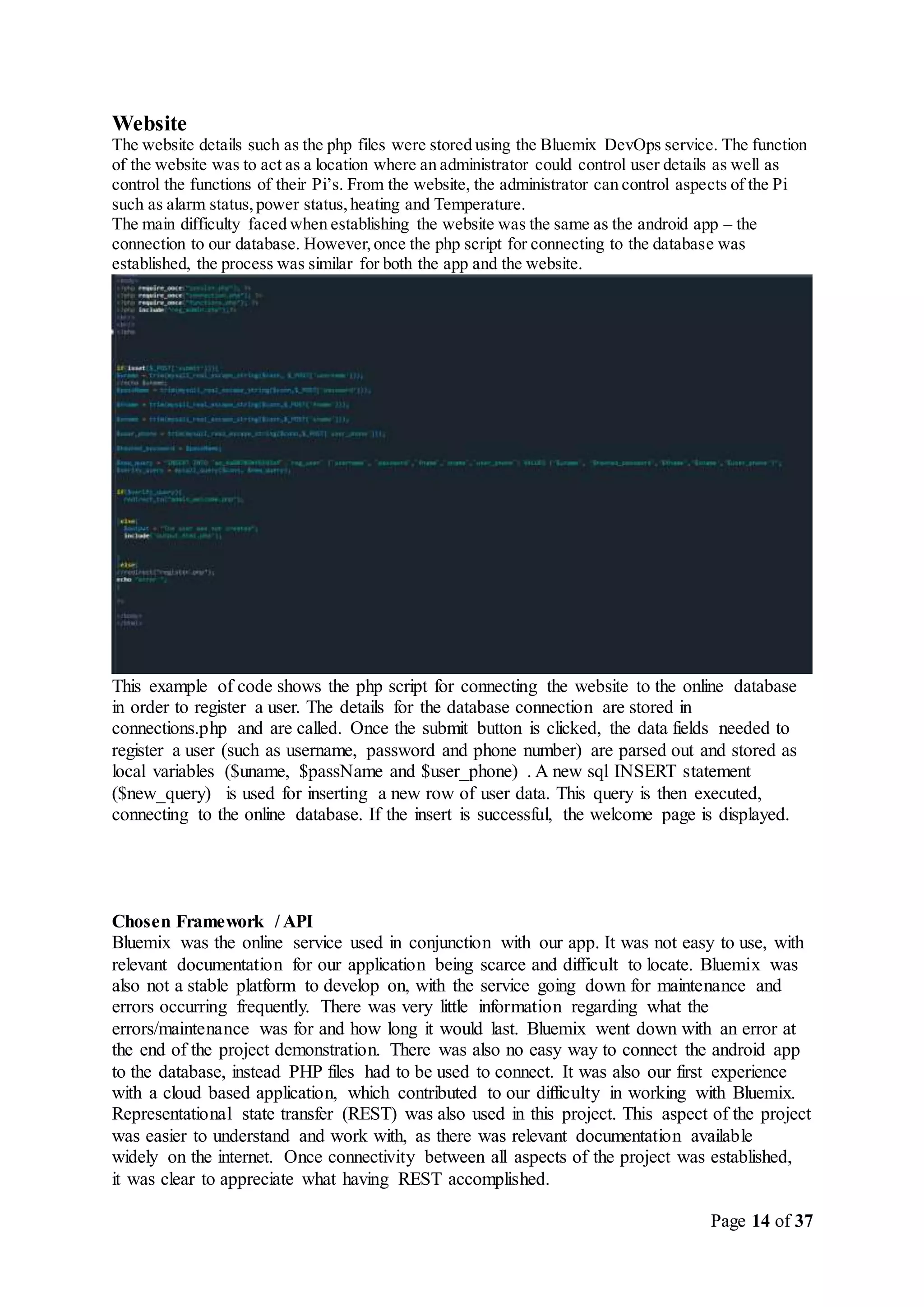 Page 14 of 37
Website
The website details such as the php files were stored using the Bluemix DevOps service. The function
of the website was to act as a location where an administrator could control user details as well as
control the functions of their Pi’s. From the website, the administrator can control aspects of the Pi
such as alarm status,power status,heating and Temperature.
The main difficulty faced when establishing the website was the same as the android app – the
connection to our database. However,once the php script for connecting to the database was
established, the process was similar for both the app and the website.
This example of code shows the php script for connecting the website to the online database
in order to register a user. The details for the database connection are stored in
connections.php and are called. Once the submit button is clicked, the data fields needed to
register a user (such as username, password and phone number) are parsed out and stored as
local variables ($uname, $passName and $user_phone) . A new sql INSERT statement
($new_query) is used for inserting a new row of user data. This query is then executed,
connecting to the online database. If the insert is successful, the welcome page is displayed.
Chosen Framework / API
Bluemix was the online service used in conjunction with our app. It was not easy to use, with
relevant documentation for our application being scarce and difficult to locate. Bluemix was
also not a stable platform to develop on, with the service going down for maintenance and
errors occurring frequently. There was very little information regarding what the
errors/maintenance was for and how long it would last. Bluemix went down with an error at
the end of the project demonstration. There was also no easy way to connect the android app
to the database, instead PHP files had to be used to connect. It was also our first experience
with a cloud based application, which contributed to our difficulty in working with Bluemix.
Representational state transfer (REST) was also used in this project. This aspect of the project
was easier to understand and work with, as there was relevant documentation available
widely on the internet. Once connectivity between all aspects of the project was established,
it was clear to appreciate what having REST accomplished.
 