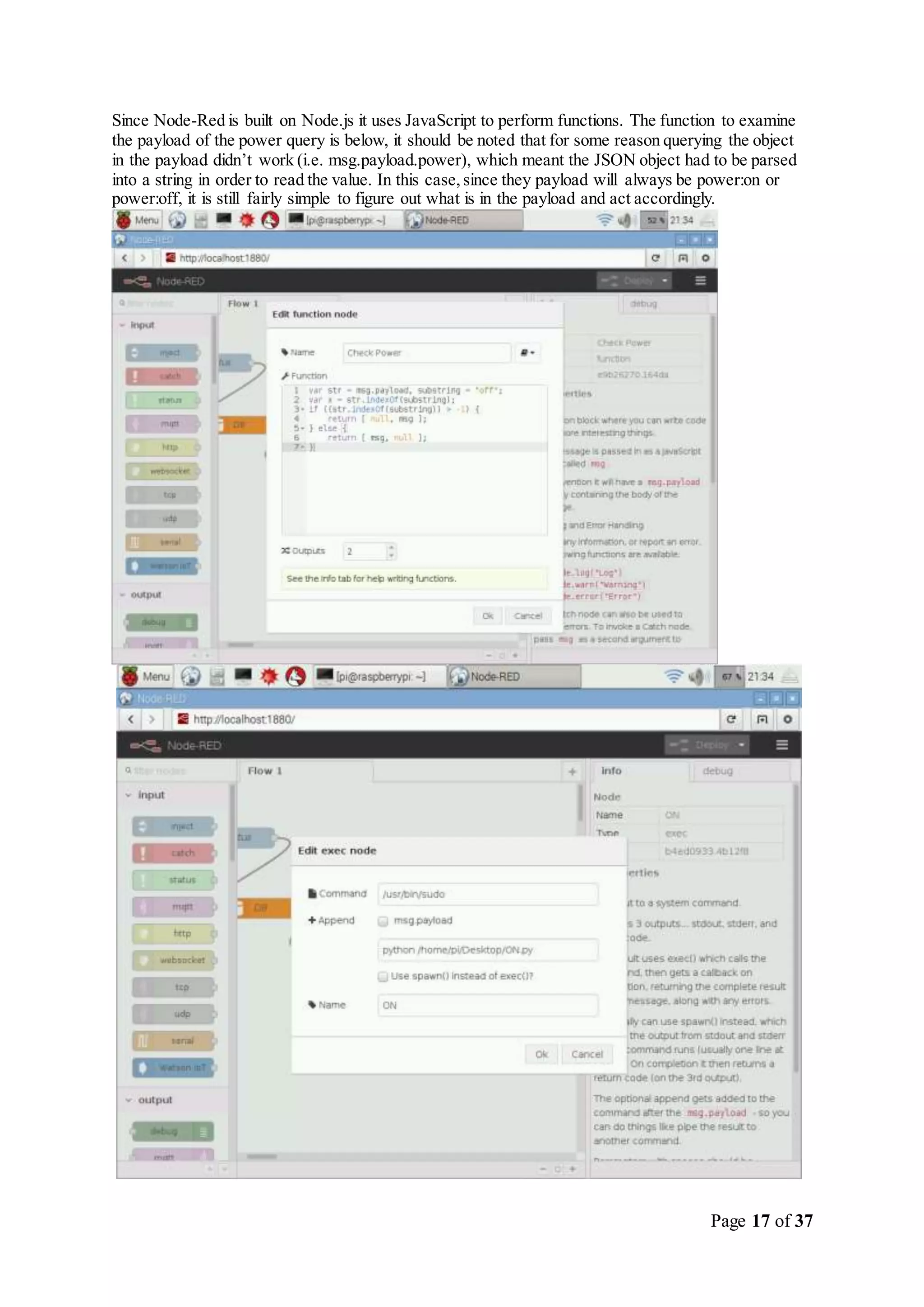 Page 17 of 37
Since Node-Red is built on Node.js it uses JavaScript to perform functions. The function to examine
the payload of the power query is below, it should be noted that for some reason querying the object
in the payload didn’t work (i.e. msg.payload.power), which meant the JSON object had to be parsed
into a string in order to read the value. In this case,since they payload will always be power:on or
power:off, it is still fairly simple to figure out what is in the payload and act accordingly.
 