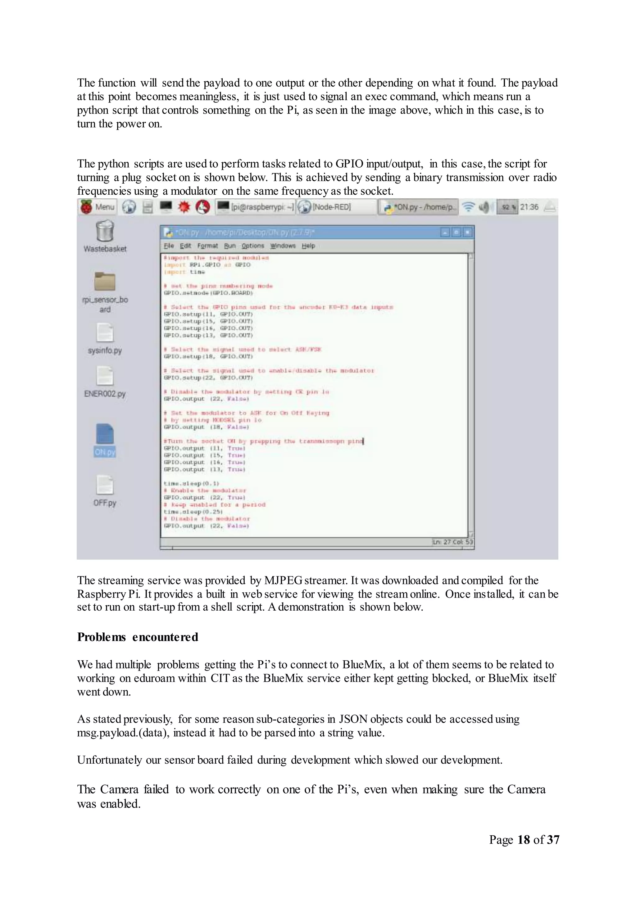 Page 18 of 37
The function will send the payload to one output or the other depending on what it found. The payload
at this point becomes meaningless, it is just used to signal an exec command, which means run a
python script that controls something on the Pi, as seen in the image above, which in this case,is to
turn the power on.
The python scripts are used to perform tasks related to GPIO input/output, in this case,the script for
turning a plug socket on is shown below. This is achieved by sending a binary transmission over radio
frequencies using a modulator on the same frequency as the socket.
The streaming service was provided by MJPEGstreamer. It was downloaded and compiled for the
Raspberry Pi. It provides a built in web service for viewing the stream online. Once installed, it can be
set to run on start-up from a shell script. Ademonstration is shown below.
Problems encountered
We had multiple problems getting the Pi’s to connect to BlueMix, a lot of them seems to be related to
working on eduroam within CIT as the BlueMix service either kept getting blocked, or BlueMix itself
went down.
As stated previously, for some reason sub-categories in JSON objects could be accessed using
msg.payload.(data), instead it had to be parsed into a string value.
Unfortunately our sensor board failed during development which slowed our development.
The Camera failed to work correctly on one of the Pi’s, even when making sure the Camera
was enabled.
 