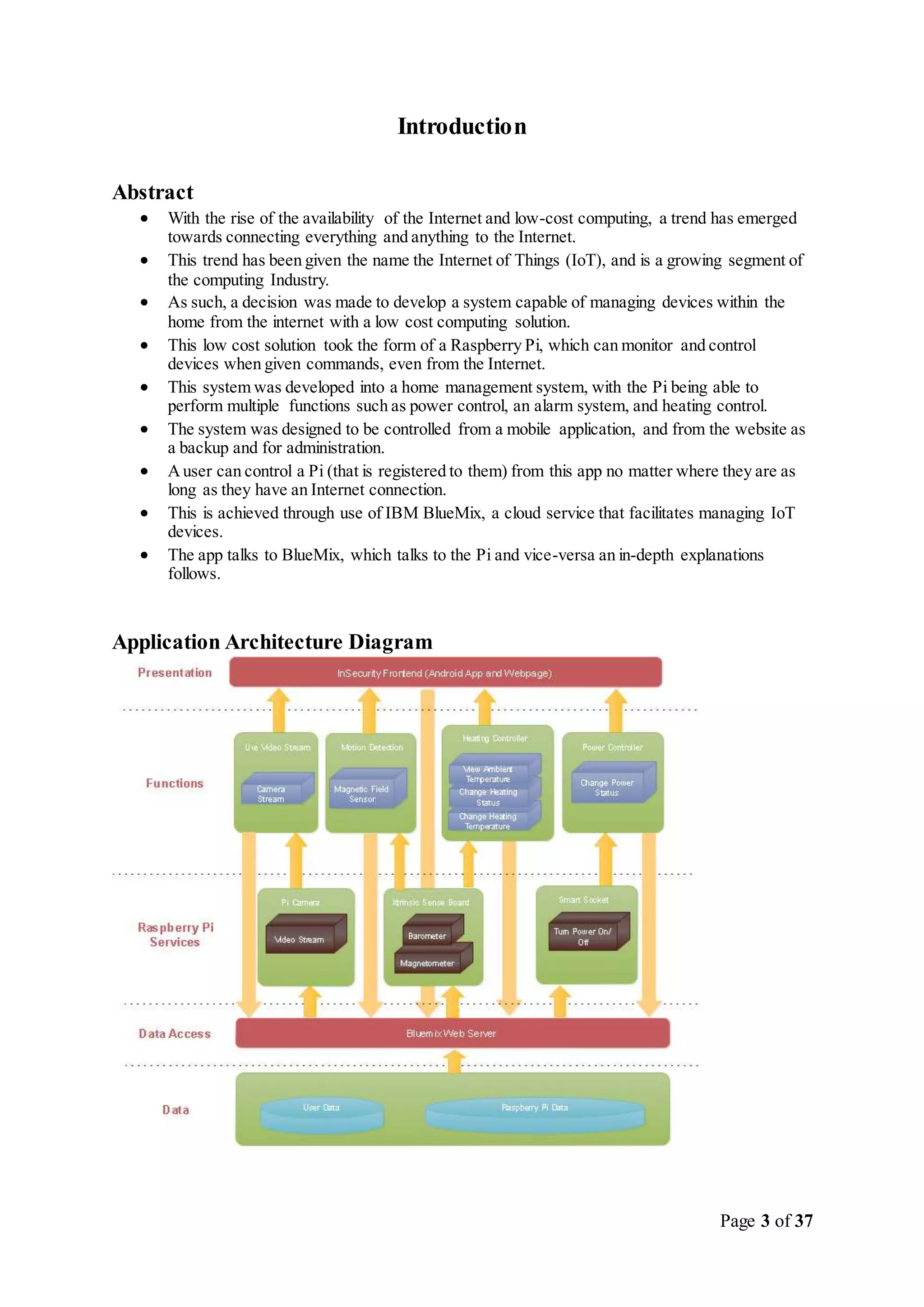 Page 3 of 37
Introduction
Abstract
 With the rise of the availability of the Internet and low-cost computing, a trend has emerged
towards connecting everything and anything to the Internet.
 This trend has been given the name the Internet of Things (IoT), and is a growing segment of
the computing Industry.
 As such, a decision was made to develop a system capable of managing devices within the
home from the internet with a low cost computing solution.
 This low cost solution took the form of a Raspberry Pi, which can monitor and control
devices when given commands, even from the Internet.
 This system was developed into a home management system, with the Pi being able to
perform multiple functions such as power control, an alarm system, and heating control.
 The system was designed to be controlled from a mobile application, and from the website as
a backup and for administration.
 Auser can control a Pi (that is registered to them) from this app no matter where they are as
long as they have an Internet connection.
 This is achieved through use of IBM BlueMix, a cloud service that facilitates managing IoT
devices.
 The app talks to BlueMix, which talks to the Pi and vice-versa an in-depth explanations
follows.
Application Architecture Diagram
 