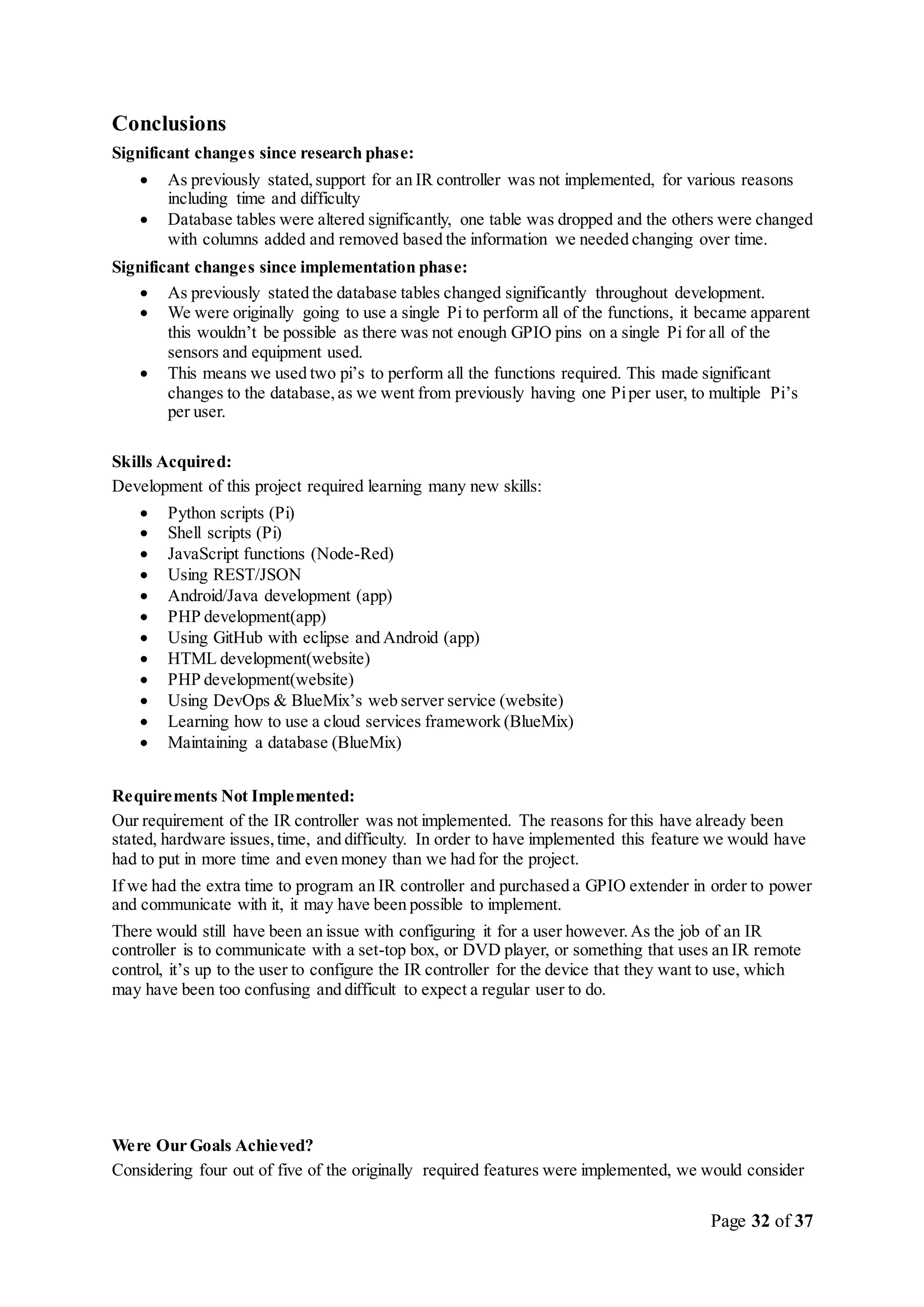 Page 32 of 37
Conclusions
Significant changes since research phase:
 As previously stated,support for an IR controller was not implemented, for various reasons
including time and difficulty
 Database tables were altered significantly, one table was dropped and the others were changed
with columns added and removed based the information we needed changing over time.
Significant changes since implementation phase:
 As previously stated the database tables changed significantly throughout development.
 We were originally going to use a single Pi to perform all of the functions, it became apparent
this wouldn’t be possible as there was not enough GPIO pins on a single Pi for all of the
sensors and equipment used.
 This means we used two pi’s to perform all the functions required. This made significant
changes to the database,as we went from previously having one Piper user, to multiple Pi’s
per user.
Skills Acquired:
Development of this project required learning many new skills:
 Python scripts (Pi)
 Shell scripts (Pi)
 JavaScript functions (Node-Red)
 Using REST/JSON
 Android/Java development (app)
 PHP development(app)
 Using GitHub with eclipse and Android (app)
 HTML development(website)
 PHP development(website)
 Using DevOps & BlueMix’s web server service (website)
 Learning how to use a cloud services framework (BlueMix)
 Maintaining a database (BlueMix)
Requirements Not Implemented:
Our requirement of the IR controller was not implemented. The reasons for this have already been
stated, hardware issues,time, and difficulty. In order to have implemented this feature we would have
had to put in more time and even money than we had for the project.
If we had the extra time to program an IR controller and purchased a GPIO extender in order to power
and communicate with it, it may have been possible to implement.
There would still have been an issue with configuring it for a user however.As the job of an IR
controller is to communicate with a set-top box, or DVD player, or something that uses an IR remote
control, it’s up to the user to configure the IR controller for the device that they want to use, which
may have been too confusing and difficult to expect a regular user to do.
Were Our Goals Achieved?
Considering four out of five of the originally required features were implemented, we would consider
 