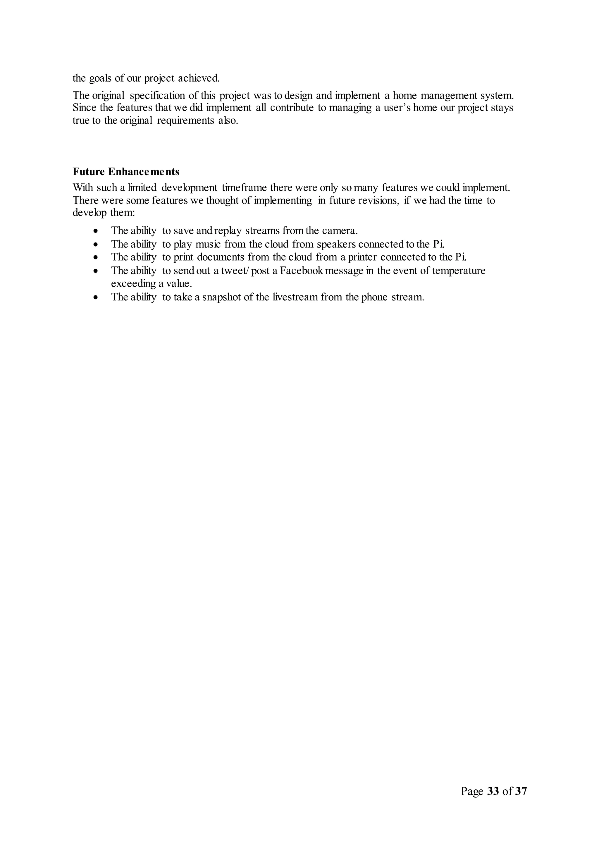 Page 33 of 37
the goals of our project achieved.
The original specification of this project was to design and implement a home management system.
Since the features that we did implement all contribute to managing a user’s home our project stays
true to the original requirements also.
Future Enhancements
With such a limited development timeframe there were only so many features we could implement.
There were some features we thought of implementing in future revisions, if we had the time to
develop them:
 The ability to save and replay streams from the camera.
 The ability to play music from the cloud from speakers connected to the Pi.
 The ability to print documents from the cloud from a printer connected to the Pi.
 The ability to send out a tweet/ post a Facebook message in the event of temperature
exceeding a value.
 The ability to take a snapshot of the livestream from the phone stream.
 