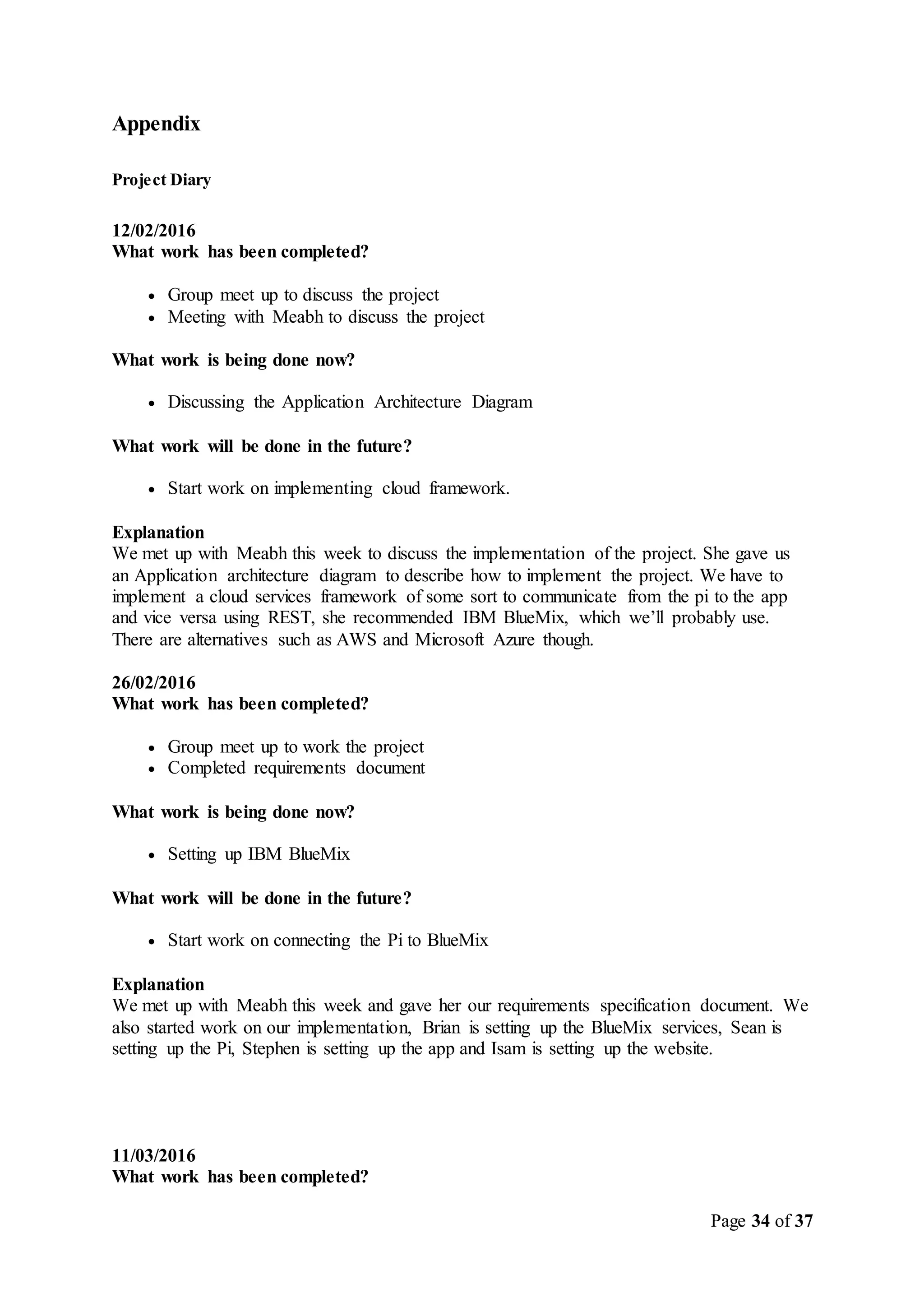 Page 34 of 37
Appendix
Project Diary
12/02/2016
What work has been completed?
 Group meet up to discuss the project
 Meeting with Meabh to discuss the project
What work is being done now?
 Discussing the Application Architecture Diagram
What work will be done in the future?
 Start work on implementing cloud framework.
Explanation
We met up with Meabh this week to discuss the implementation of the project. She gave us
an Application architecture diagram to describe how to implement the project. We have to
implement a cloud services framework of some sort to communicate from the pi to the app
and vice versa using REST, she recommended IBM BlueMix, which we’ll probably use.
There are alternatives such as AWS and Microsoft Azure though.
26/02/2016
What work has been completed?
 Group meet up to work the project
 Completed requirements document
What work is being done now?
 Setting up IBM BlueMix
What work will be done in the future?
 Start work on connecting the Pi to BlueMix
Explanation
We met up with Meabh this week and gave her our requirements specification document. We
also started work on our implementation, Brian is setting up the BlueMix services, Sean is
setting up the Pi, Stephen is setting up the app and Isam is setting up the website.
11/03/2016
What work has been completed?
 