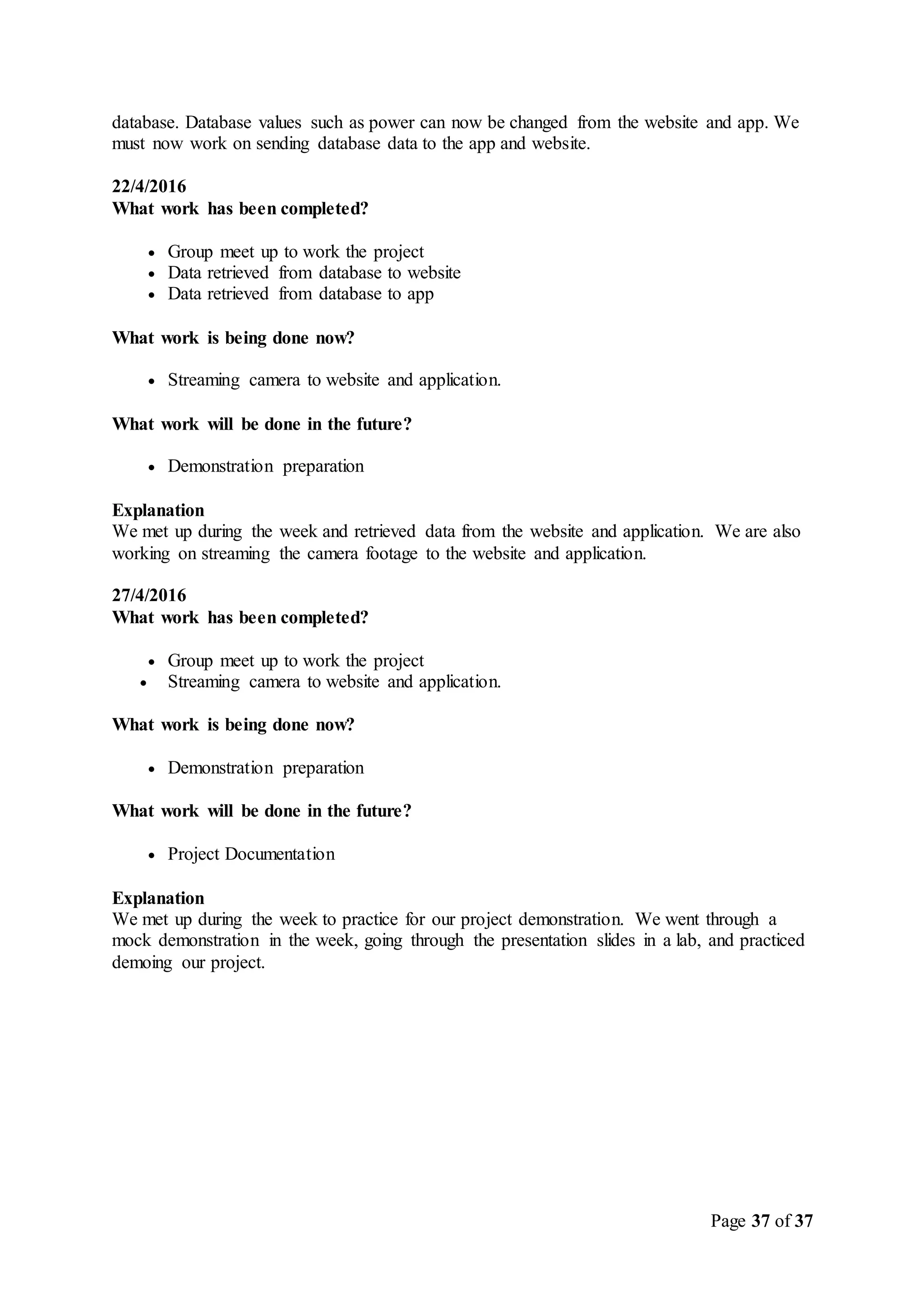 Page 37 of 37
database. Database values such as power can now be changed from the website and app. We
must now work on sending database data to the app and website.
22/4/2016
What work has been completed?
 Group meet up to work the project
 Data retrieved from database to website
 Data retrieved from database to app
What work is being done now?
 Streaming camera to website and application.
What work will be done in the future?
 Demonstration preparation
Explanation
We met up during the week and retrieved data from the website and application. We are also
working on streaming the camera footage to the website and application.
27/4/2016
What work has been completed?
 Group meet up to work the project
 Streaming camera to website and application.
What work is being done now?
 Demonstration preparation
What work will be done in the future?
 Project Documentation
Explanation
We met up during the week to practice for our project demonstration. We went through a
mock demonstration in the week, going through the presentation slides in a lab, and practiced
demoing our project.
 