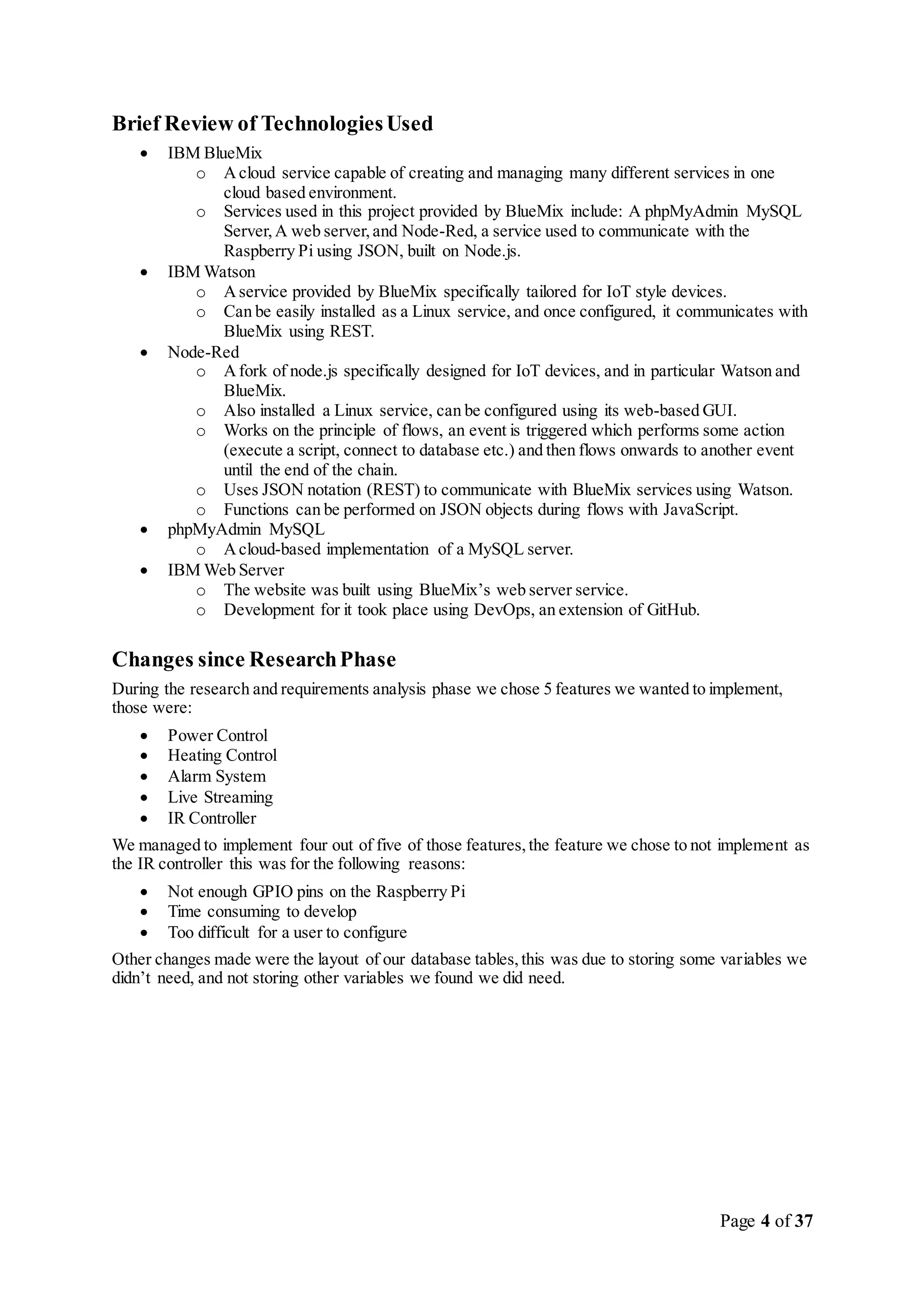 Page 4 of 37
Brief Review of TechnologiesUsed
 IBM BlueMix
o Acloud service capable of creating and managing many different services in one
cloud based environment.
o Services used in this project provided by BlueMix include: A phpMyAdmin MySQL
Server,A web server,and Node-Red, a service used to communicate with the
Raspberry Pi using JSON, built on Node.js.
 IBM Watson
o Aservice provided by BlueMix specifically tailored for IoT style devices.
o Can be easily installed as a Linux service, and once configured, it communicates with
BlueMix using REST.
 Node-Red
o Afork of node.js specifically designed for IoT devices, and in particular Watson and
BlueMix.
o Also installed a Linux service, can be configured using its web-based GUI.
o Works on the principle of flows, an event is triggered which performs some action
(execute a script, connect to database etc.) and then flows onwards to another event
until the end of the chain.
o Uses JSON notation (REST) to communicate with BlueMix services using Watson.
o Functions can be performed on JSON objects during flows with JavaScript.
 phpMyAdmin MySQL
o Acloud-based implementation of a MySQL server.
 IBM Web Server
o The website was built using BlueMix’s web server service.
o Development for it took place using DevOps, an extension of GitHub.
Changes since ResearchPhase
During the research and requirements analysis phase we chose 5 features we wanted to implement,
those were:
 Power Control
 Heating Control
 Alarm System
 Live Streaming
 IR Controller
We managed to implement four out of five of those features,the feature we chose to not implement as
the IR controller this was for the following reasons:
 Not enough GPIO pins on the Raspberry Pi
 Time consuming to develop
 Too difficult for a user to configure
Other changes made were the layout of our database tables,this was due to storing some variables we
didn’t need, and not storing other variables we found we did need.
 