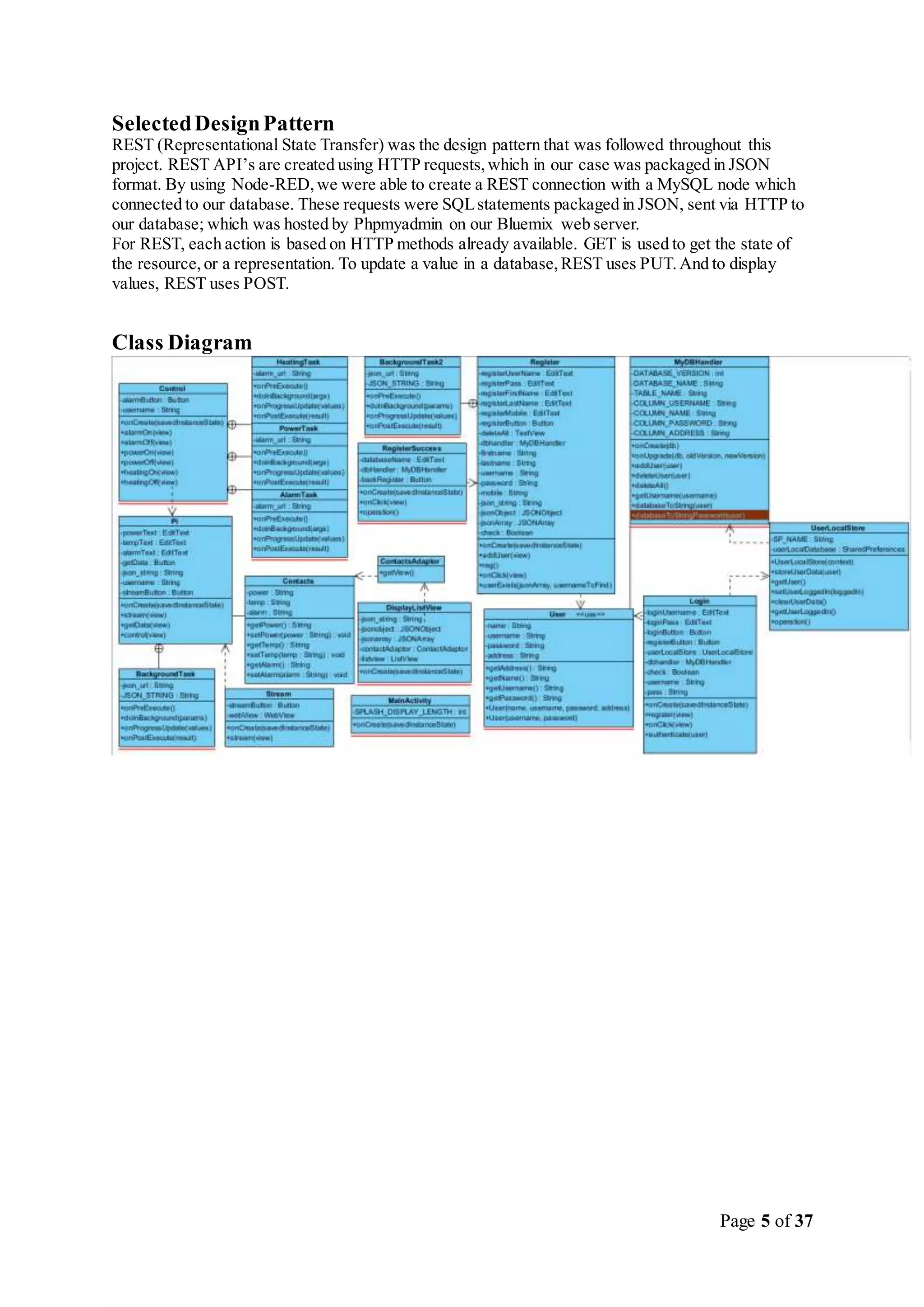 Page 5 of 37
SelectedDesignPattern
REST (Representational State Transfer) was the design pattern that was followed throughout this
project. REST API’s are created using HTTP requests,which in our case was packaged in JSON
format. By using Node-RED,we were able to create a REST connection with a MySQL node which
connected to our database. These requests were SQLstatements packaged in JSON, sent via HTTP to
our database; which was hosted by Phpmyadmin on our Bluemix web server.
For REST, each action is based on HTTP methods already available. GET is used to get the state of
the resource,or a representation. To update a value in a database,REST uses PUT.And to display
values, REST uses POST.
Class Diagram
 