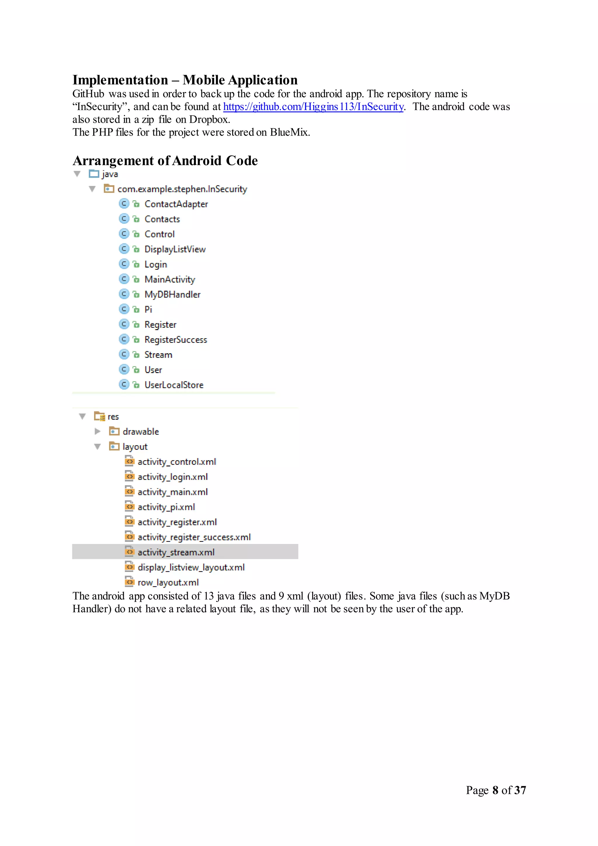 Page 8 of 37
Implementation – Mobile Application
GitHub was used in order to back up the code for the android app. The repository name is
“InSecurity”, and can be found at https://github.com/Higgins113/InSecurity. The android code was
also stored in a zip file on Dropbox.
The PHP files for the project were stored on BlueMix.
Arrangement ofAndroid Code
The android app consisted of 13 java files and 9 xml (layout) files. Some java files (such as MyDB
Handler) do not have a related layout file, as they will not be seen by the user of the app.
 