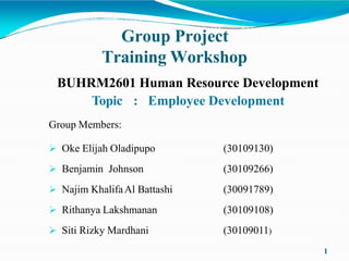 Group Project
Training Workshop
1
BUHRM2601 Human Resource Development
Topic : Employee Development
Group Members:
 Oke Elijah Oladipupo
 Benjamin Johnson
 Najim KhalifaAl Battashi
 Rithanya Lakshmanan
 Siti Rizky Mardhani
(30109130)
(30109266)
(30091789)
(30109108)
(30109011)
 